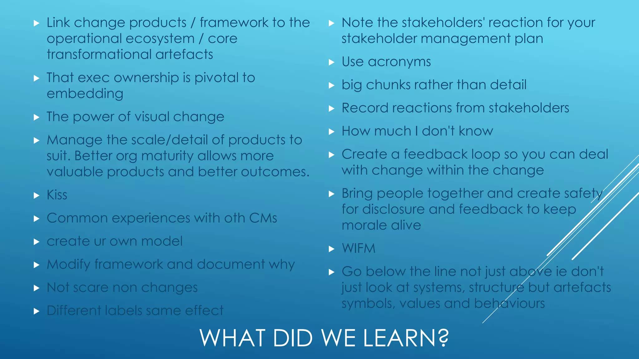 WHAT DID WE LEARN?
 Link change products / framework to the
operational ecosystem / core
transformational artefacts
 That exec ownership is pivotal to
embedding
 The power of visual change
 Manage the scale/detail of products to
suit. Better org maturity allows more
valuable products and better outcomes.
 Kiss
 Common experiences with oth CMs
 create ur own model
 Modify framework and document why
 Not scare non changes
 Different labels same effect
 Note the stakeholders' reaction for your
stakeholder management plan
 Use acronyms
 big chunks rather than detail
 Record reactions from stakeholders
 How much I don't know
 Create a feedback loop so you can deal
with change within the change
 Bring people together and create safety
for disclosure and feedback to keep
morale alive
 WIFM
 Go below the line not just above ie don't
just look at systems, structure but artefacts
symbols, values and behaviours
 