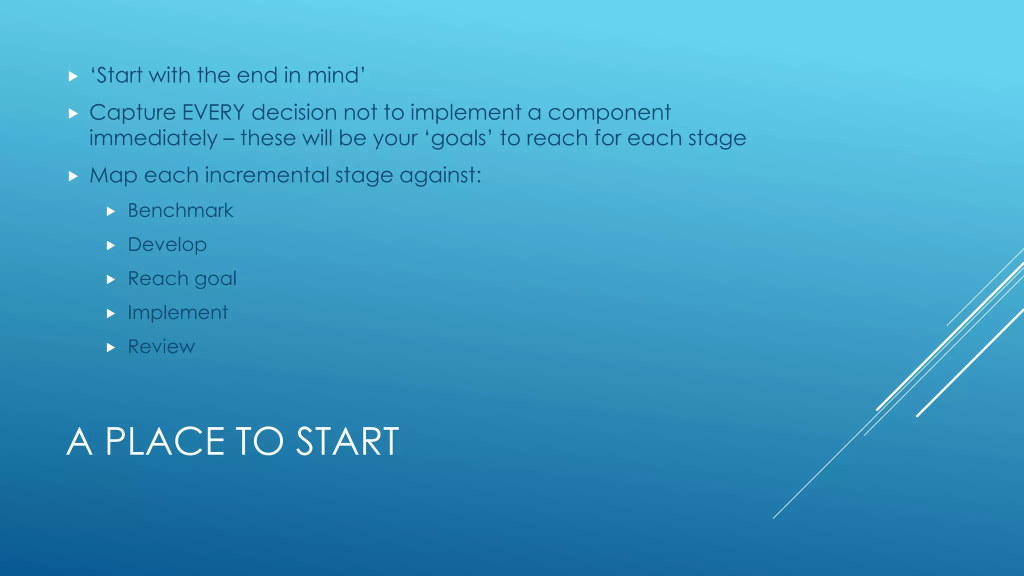 A PLACE TO START
 ‘Start with the end in mind’
 Capture EVERY decision not to implement a component
immediately – these will be your ‘goals’ to reach for each stage
 Map each incremental stage against:
 Benchmark
 Develop
 Reach goal
 Implement
 Review
 