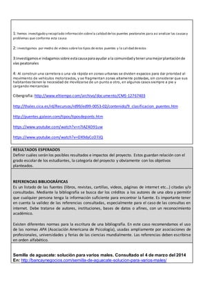 1: hemos investigado y recopilado información sobrela calidad delos puentes peatonales para asi analizar las causasy
problemas que conforma esta causa
2: investigamos por medio de videos sobrelos tipos de estos puentes y la calidad deestos
3:investigamose indagamossobre estacausaparaayudar a la comunidadytenerunamejorplantaciónde
vías peatonales
4: Al construir una carretera o una vía rápida en zonas urbanas se dividen espacios para dar prioridad al
movimiento de vehículos motorizados, y se fragmentan zonas altamente pobladas, sin considerar que sus
habitantes tienen la necesidad de movilizarse de un punto a otro, en algunos casos siempre a pie y
cargando mercancías
Cibergrafia: http://www.eltiempo.com/archivo/documento/CMS-12767403
http://thales.cica.es/rd/Recursos/rd99/ed99-0053-02/contenido/9_clasificacion_puentes.htm
http://puentes.galeon.com/tipos/tiposdeponts.htm
https://www.youtube.com/watch?v=n7IAZ4O91uw
https://www.youtube.com/watch?v=OX9dyCcO7JQ
RESULTADOS ESPERADOS
Definir cuáles serán los posibles resultados e impactos del proyecto. Estos guardan relación con el
grado escolar de los estudiantes, la categoría del proyecto y obviamente con los objetivos
planteados.
REFERENCIAS BIBLIOGRÁFICAS
Es un listado de las fuentes (libros, revistas, cartillas, videos, páginas de internet etc…) citadas y/o
consultadas. Mediante la bibliografía se busca dar los créditos a los autores de una obra y permitir
que cualquier persona tenga la información suficiente para encontrar la fuente. Es importante tener
en cuenta la validez de las referencias consultadas, especialmente para el caso de las consultas en
internet. Debe tratarse de autores, instituciones, bases de datos o afines, con un reconocimiento
académico.
Existen diferentes normas para la escritura de una bibliografía. En este caso recomendamos el uso
de las normas APA (Asociación Americana de Psicología), usadas ampliamente por asociaciones de
profesionales, universidades y ferias de las ciencias mundialmente. Las referencias deben escribirse
en orden alfabético.
Semilla de aguacate: solución para varios males. Consultado el 4 de marzo del 2014
En: http://bancaynegocios.com/semilla-de-aguacate-solucion-para-varios-males/
 