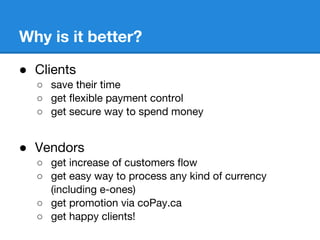 Why is it better?
 Clients
 save their time
 get flexible payment control
 get secure way to spend money
 Vendors
 get increase of customers flow
 get easy way to process any kind of currency
(including e-ones)
 get promotion via coPay.ca
 get happy clients!
 