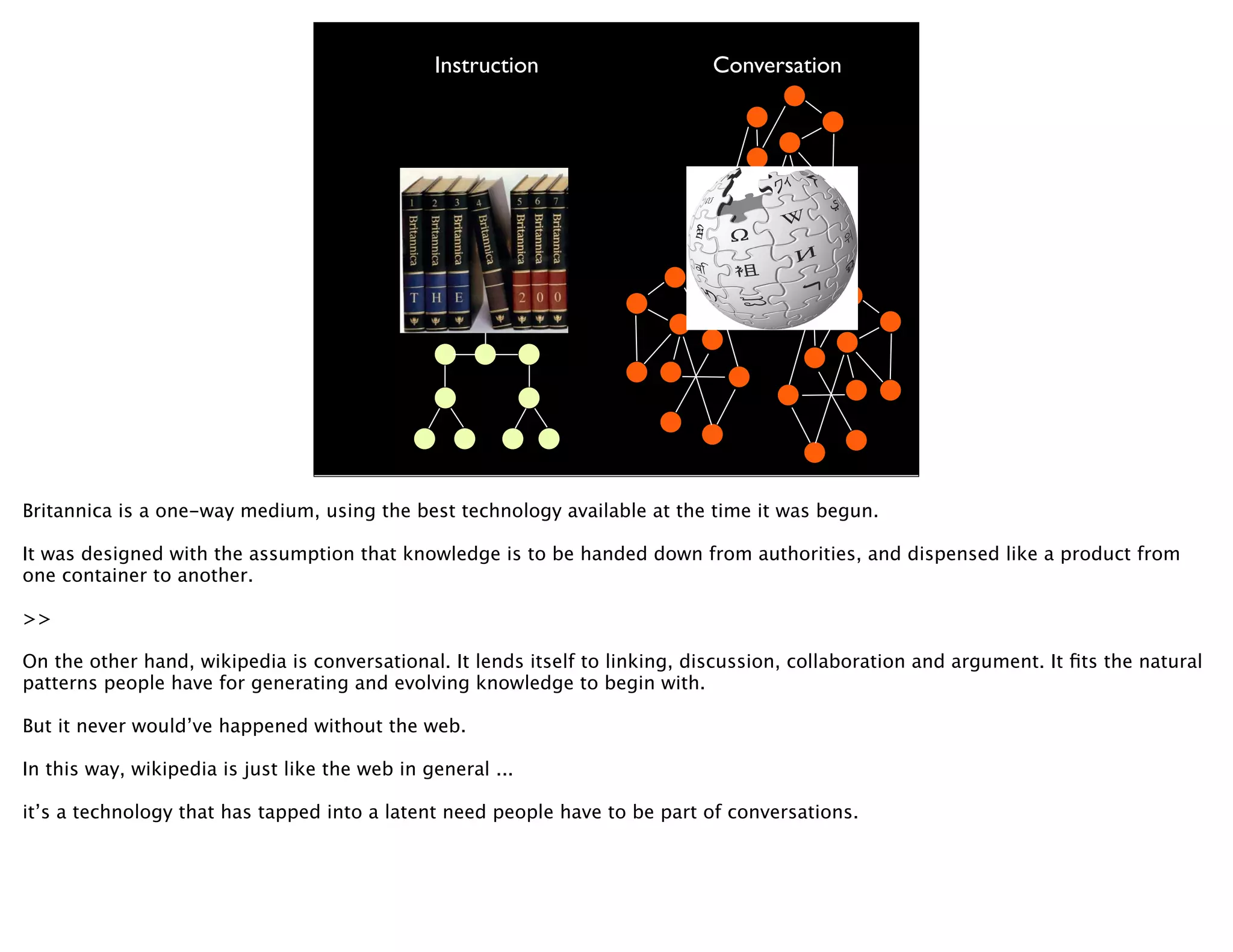 Instruction                   Conversation




Britannica is a one-way medium, using the best technology available at the time it was begun.

It was designed with the assumption that knowledge is to be handed down from authorities, and dispensed like a product from
one container to another.

>>

On the other hand, wikipedia is conversational. It lends itself to linking, discussion, collaboration and argument. It ﬁts the natural
patterns people have for generating and evolving knowledge to begin with.

But it never would’ve happened without the web.

In this way, wikipedia is just like the web in general ...

it’s a technology that has tapped into a latent need people have to be part of conversations.
 