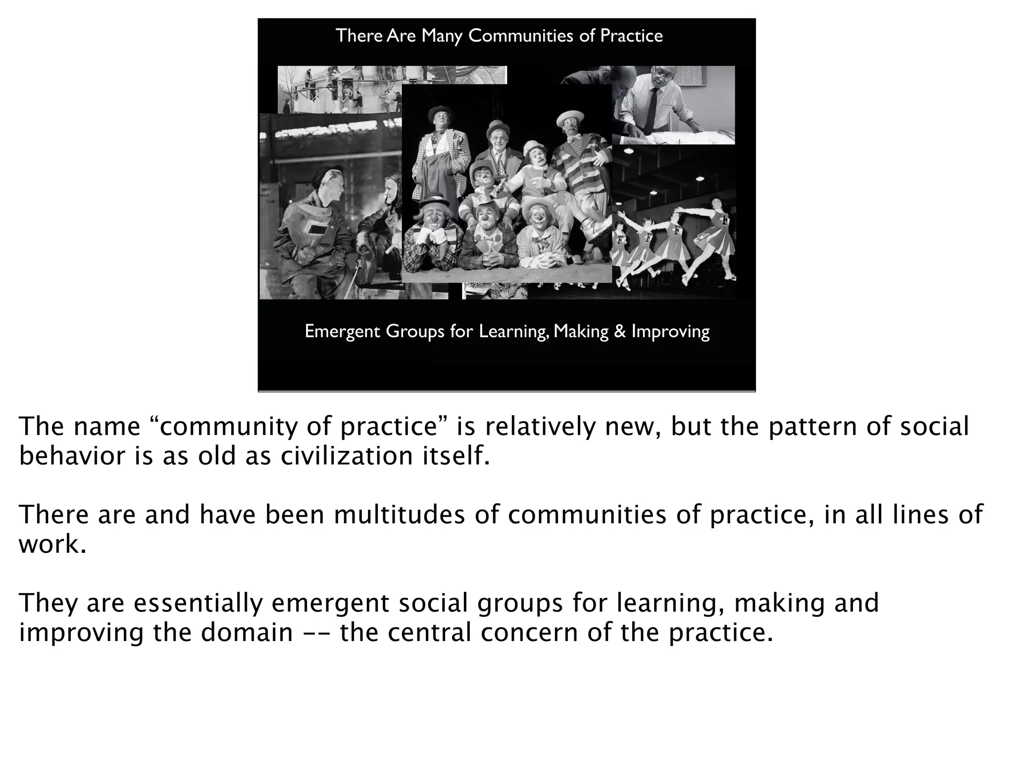 There Are Many Communities of Practice




                       Emergent Groups for Learning, Making & Improving




The name “community of practice” is relatively new, but the pattern of social
behavior is as old as civilization itself.

There are and have been multitudes of communities of practice, in all lines of
work.

They are essentially emergent social groups for learning, making and
improving the domain -- the central concern of the practice.
 