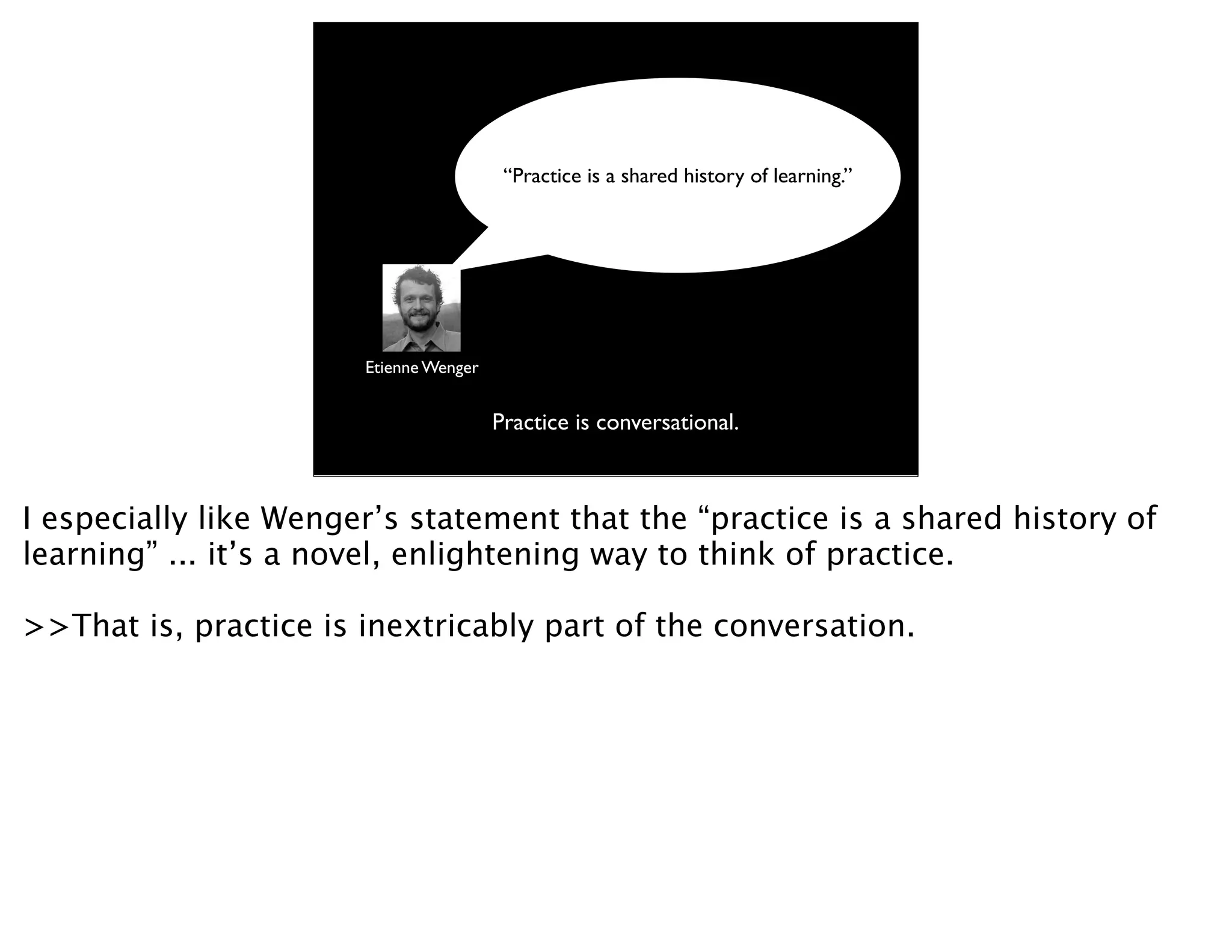 “Practice is a shared history of learning.”




                       Etienne Wenger


                                        Practice is conversational.



I especially like Wenger’s statement that the “practice is a shared history of
learning” ... it’s a novel, enlightening way to think of practice.

>>That is, practice is inextricably part of the conversation.
 