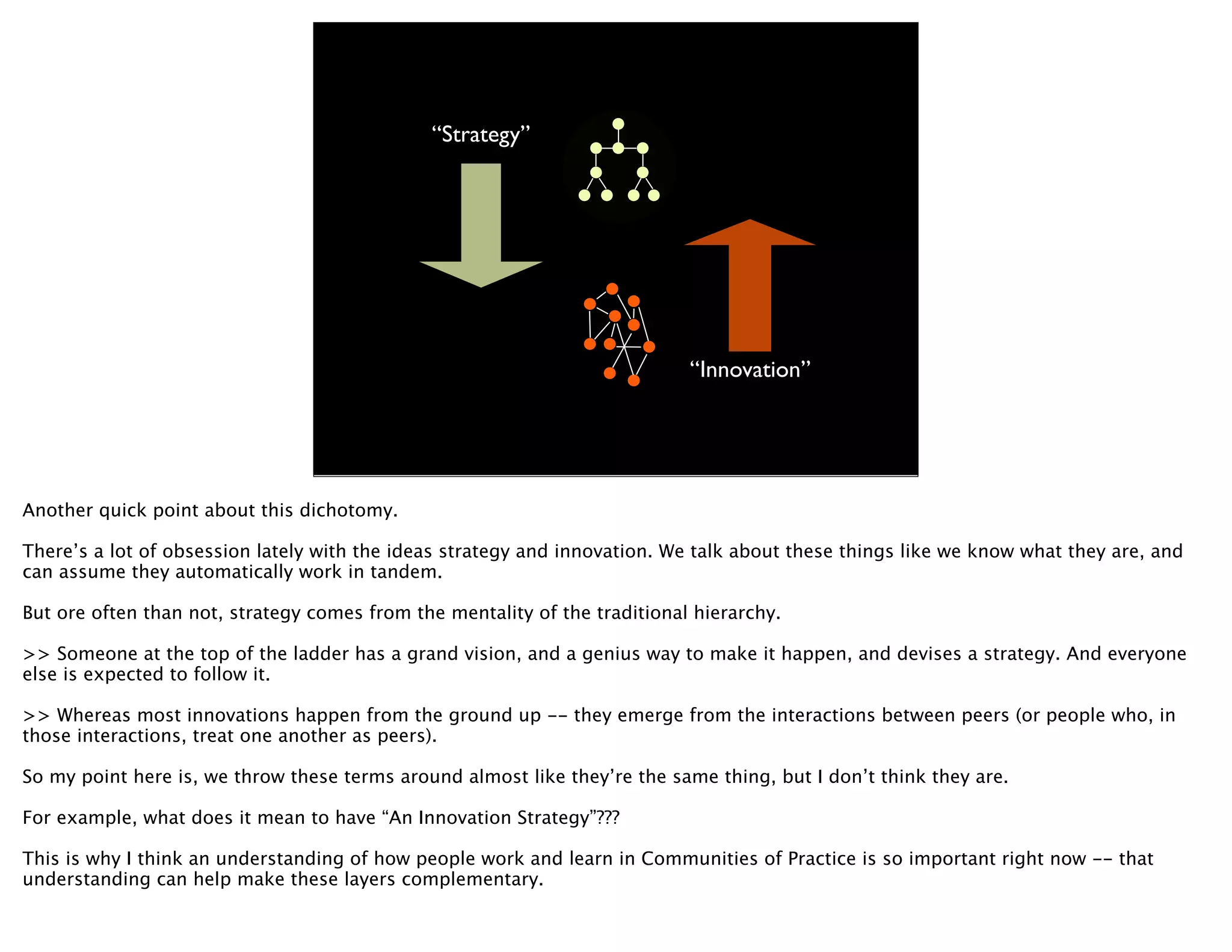 “Strategy”




                                                                            “Innovation”




Another quick point about this dichotomy.

There’s a lot of obsession lately with the ideas strategy and innovation. We talk about these things like we know what they are, and
can assume they automatically work in tandem.

But ore often than not, strategy comes from the mentality of the traditional hierarchy.

>> Someone at the top of the ladder has a grand vision, and a genius way to make it happen, and devises a strategy. And everyone
else is expected to follow it.

>> Whereas most innovations happen from the ground up -- they emerge from the interactions between peers (or people who, in
those interactions, treat one another as peers).

So my point here is, we throw these terms around almost like they’re the same thing, but I don’t think they are.

For example, what does it mean to have “An Innovation Strategy”???

This is why I think an understanding of how people work and learn in Communities of Practice is so important right now -- that
understanding can help make these layers complementary.
 