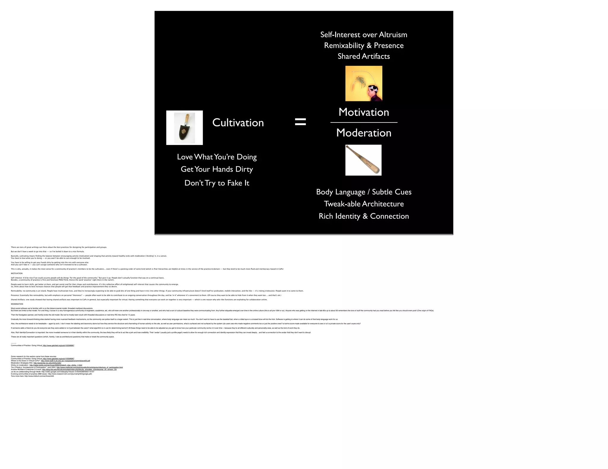 Self-Interest over Altruism
                                                                                                                                                                                                                                                                                                                                                                                                               Remixability & Presence
                                                                                                                                                                                                                                                                                                                                                                                                                    Shared Artifacts




                                                                                                                                                                                                                                                                                                                                                                                                                             Motivation
                                                                                                                                                                                                                                                                        Cultivation                                                                                                =                                    Moderation
                                                                                                                                                                                                                          Love What You’re Doing
                                                                                                                                                                                                                              Get Your Hands Dirty
                                                                                                                                                                                                                                   Don’t Try to Fake It
                                                                                                                                                                                                                                                                                                                                                                                                             Body Language / Subtle Cues
                                                                                                                                                                                                                                                                                                                                                                                                               Tweak-able Architecture
                                                                                                                                                                                                                                                                                                                                                                                                             Rich Identity & Connection


There are tons of great writings out there about the best practices for designing for participation and groups.

But we don’t have a week to go into that -- so I’ve boiled it down to a nice formula.

Basically, cultivating means ﬁnding the balance between encouraging activity (motivation) and shaping that activity toward healthy ends with moderation (‘dividing’ it, in a sense).
You have to love what you’re doing -- or you won’t be able to care enough to be involved.

You have to be willing to get your hands dirty by getting into the mix with everyone else.
And you can’t fake it -- you can’t assign someone who isn’t invested to be a cultivator.

This is why, actually, it makes the most sense for a community of practice’s members to be the cultivators... even if there’s a pecking order of some kind (which is ﬁne! hierarchies are helpful at times in the service of the practice & domain -- but they tend to be much more ﬂuid and meritocracy-based in CoPs)

MOTIVATION

Self-Interest: It’d be nice if we could assume people will do things “for the good of the community.” But give it up. People don’t actually function that way on a continual basis.
Besides, a community of practice is ﬁrst and foremost PRACTICAL (hence the word ‘practice’ right there in the name!).

People want to learn skills, get better at them, and get social cred for their chops and contributions. It’s this collective effort of enlightened self-interest that causes the community to emerge.
So, think about how to best increase chances that people will get that feedback and practice improvement they so desire.

Remixability: no community is an island. People have multivariate lives, and they’re increasingly expecting to be able to grab bits of one thing and have it mix into other things. If your community infrastructure doesn’t lend itself to syndication, mobile interaction, and the like -- it’s risking irrelevance. People want it to come to them.

Presence: Essentially like remixability, but with emphasis on personal “thereness” -- people often want to be able to contribute to an ongoing conversation throughout the day, and be ‘in it’ whenever it’s convenient to them. (Of course they want to be able to hide from it when they want too ... and that’s ok.)

Shared Artifacts: one study showed that having shared artifacts was important to CoPs in general, but especially important for virtual. Having something that everyone can work on together is very important -- which is one reason why wiki-like functions are exploding for collaboration online.

MODERATION

Most social software weʼre familiar with is on the listserv/usenet model: threaded mail/post discussions.
But there are limits to that model. For one thing, it arose in a very homogeneous community of engineers, academics, etc, who all knew one another professionally in one way or another, and who had a sort of cultural baseline they were communicating from. Any further etiquette emerged over time in the online culture (this is all pre-1994 or so). Anyone who was getting on the Internet in late 80s up to about 93 remembers the tons of stuff the community had you read before you felt like you should even post! (One origin of FAQs)

Then the ﬂoodgates opened, and frankly broke the old model. But weʼve mostly been stuck with threaded discussions or real-time IRC-like chat for 15 years.

Gradually the more forward-thinking sites started having more nuanced feedback mechanisms, so the community can police itself to a larger extent. This is just like in real-time conversation, where body language can mean so much. You donʼt want to have to use the baseball bat, when a rolled eye or a crossed brow will do the trick. Software is getting to where it can do some of that body-language work for us.

Also, the architecture needs to be tweakable -- again by arch, I donʼt mean the labeling and taxonomy alone but how they service the structure and channeling of human activity on the site, as well as user permissions, what is surfaced and not surfaced by the system (do users see who made negative comments too or just the positive ones? is karma score made available for everyone to see or is it a private score for the userʼs eyes only?

If someone adds a friend do you let everyone see they were added or is it just between the users? what algorithm is in use for determining karma?) All these things need to be able to be adjusted as you get to know how your particular community works in it over time -- because theyʼre all different culturally and personality-wise, as well as the kind of work they do.

Also, Rich Identity/Connection is important: the more invested someone is in their identity within the community, the less likely they will be to act like a jerk and lose credibility. Their ʻavatarʼ (usually just a proﬁle page!) needs to allow for enough rich connection and identity expression that they can invest deeply... and feel a connection to the avatar that they donʼt want to disrupt.

These are all really important questions (which, frankly, I see as architectural questions) that make or break the community space.


-----
Communities of Practice: Going Virtual http://www.getcited.org/pub/103396967




Some research for this section came from these sources:
Communities of Practice: Going Virtual http://www.getcited.org/pub/103396967
Where is the Action in Virtual CoPs? http://www-staff.it.uts.edu.au/~lueg/papers/commdcscw00.pdf
Moderation Strategies Wiki http://social.itp.nyu.edu/shirky/wiki/
Shirky on moderation: http://radar.oreilly.com/archives/2006/03/etech_clay_shirky_1.html
Tim OʼReillyʼs “Architectures of Participation” post 2004 http://www.oreillynet.com/pub/a/oreilly/tim/articles/architecture_of_participation.html
Andrew McAfeeʼs Enterprise 2.0 work: http://blog.hbs.edu/faculty/amcafee/index.php/faculty_amcafee_v3/enterprise_20_version_20/
Joi Ito on collaborating through WoW: http://video.google.com/videoplay?docid=-5160442894955175707
Evolving communities of practice (IBM study): http://www.research.ibm.com/journal/sj/404/gongla.pdf)
Tons more here: http://www.inkblurt.com/archives/446
 