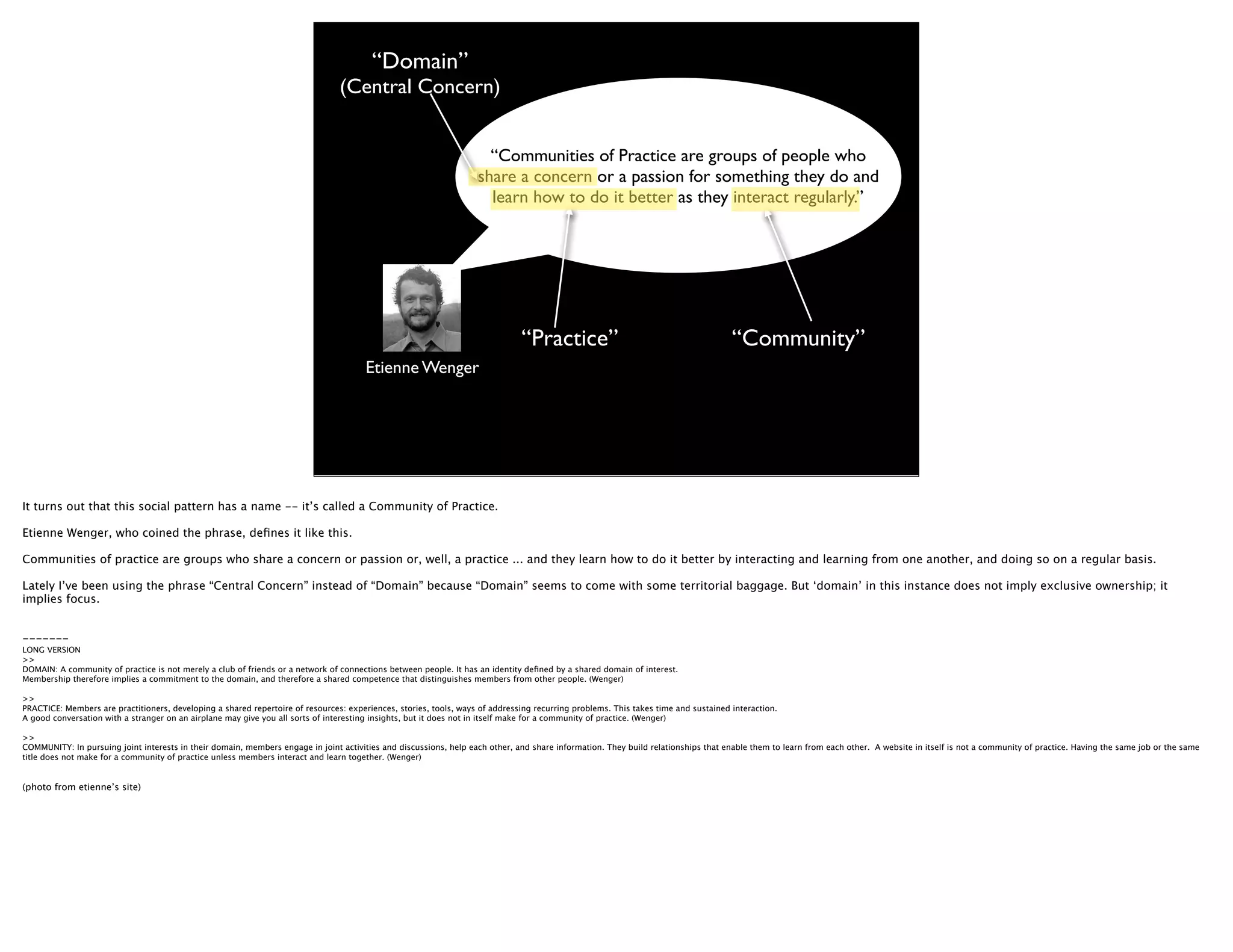 “Domain”
                                                                                (Central Concern)


                                                                                                                     “Communities of Practice are groups of people who
                                                                                                                   share a concern or a passion for something they do and
                                                                                                                     learn how to do it better as they interact regularly.”




                                                                                                                              “Practice”                                            “Community”
                                                                                       Etienne Wenger




It turns out that this social pattern has a name -- it’s called a Community of Practice.

Etienne Wenger, who coined the phrase, deﬁnes it like this.

Communities of practice are groups who share a concern or passion or, well, a practice ... and they learn how to do it better by interacting and learning from one another, and doing so on a regular basis.

Lately I’ve been using the phrase “Central Concern” instead of “Domain” because “Domain” seems to come with some territorial baggage. But ‘domain’ in this instance does not imply exclusive ownership; it
implies focus.


-------
LONG VERSION
>>
DOMAIN: A community of practice is not merely a club of friends or a network of connections between people. It has an identity deﬁned by a shared domain of interest.
Membership therefore implies a commitment to the domain, and therefore a shared competence that distinguishes members from other people. (Wenger)

>>
PRACTICE: Members are practitioners, developing a shared repertoire of resources: experiences, stories, tools, ways of addressing recurring problems. This takes time and sustained interaction.
A good conversation with a stranger on an airplane may give you all sorts of interesting insights, but it does not in itself make for a community of practice. (Wenger)

>>
COMMUNITY: In pursuing joint interests in their domain, members engage in joint activities and discussions, help each other, and share information. They build relationships that enable them to learn from each other. A website in itself is not a community of practice. Having the same job or the same
title does not make for a community of practice unless members interact and learn together. (Wenger)


(photo from etienne’s site)
 