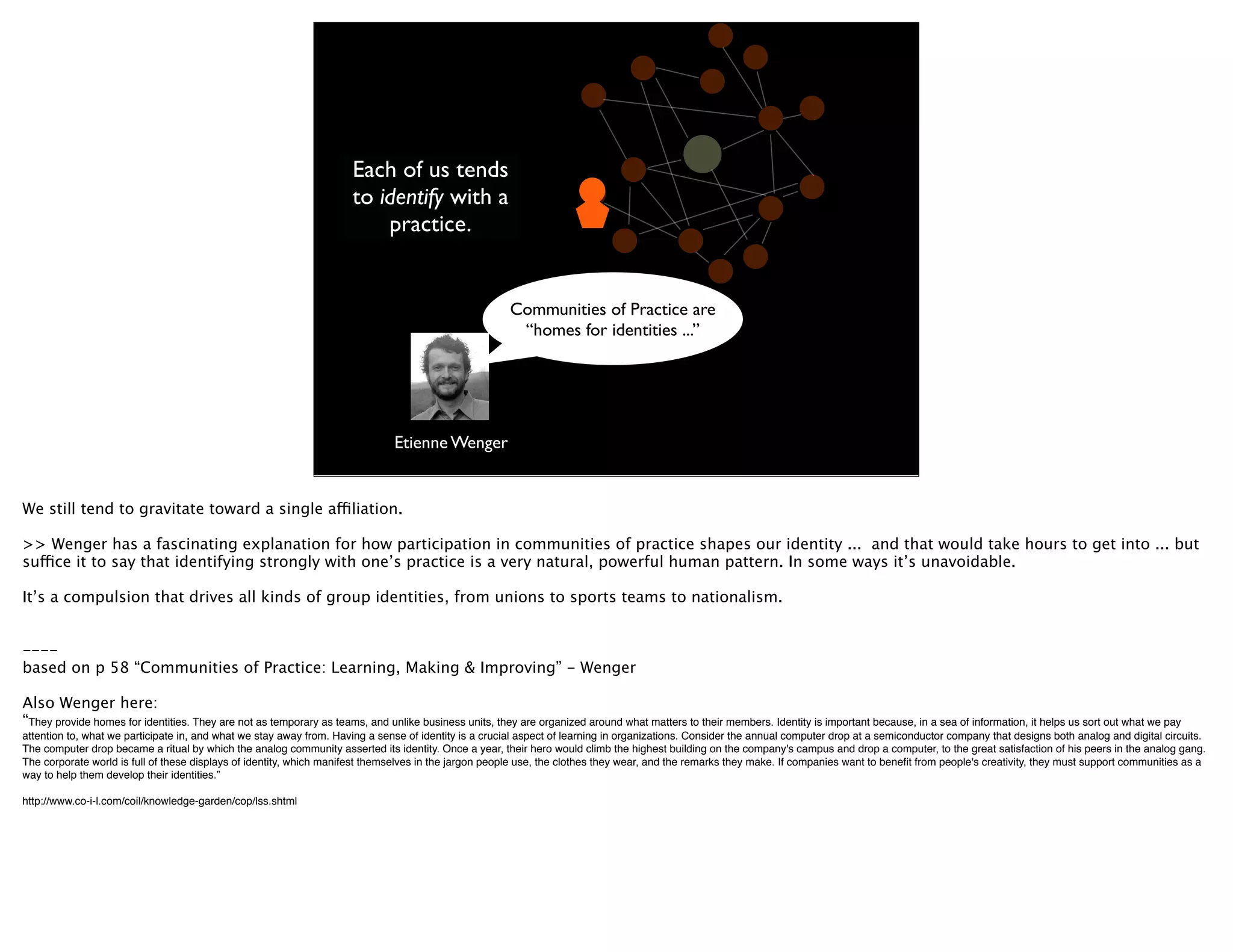 Each of us tends
                                                                     to identify with a
                                                                         practice.


                                                                                                       Communities of Practice are
                                                                                                        “homes for identities ...”




                                                                              Etienne Wenger


We still tend to gravitate toward a single affiliation.

>> Wenger has a fascinating explanation for how participation in communities of practice shapes our identity ... and that would take hours to get into ... but
suffice it to say that identifying strongly with one’s practice is a very natural, powerful human pattern. In some ways it’s unavoidable.

It’s a compulsion that drives all kinds of group identities, from unions to sports teams to nationalism.


----
based on p 58 “Communities of Practice: Learning, Making & Improving” - Wenger

Also Wenger here:
“They provide homes for identities. They are not as temporary as teams, and unlike business units, they are organized around what matters to their members. Identity is important because, in a sea of information, it helps us sort out what we pay
attention to, what we participate in, and what we stay away from. Having a sense of identity is a crucial aspect of learning in organizations. Consider the annual computer drop at a semiconductor company that designs both analog and digital circuits.
The computer drop became a ritual by which the analog community asserted its identity. Once a year, their hero would climb the highest building on the company's campus and drop a computer, to the great satisfaction of his peers in the analog gang.
The corporate world is full of these displays of identity, which manifest themselves in the jargon people use, the clothes they wear, and the remarks they make. If companies want to beneﬁt from people's creativity, they must support communities as a
way to help them develop their identities.”

http://www.co-i-l.com/coil/knowledge-garden/cop/lss.shtml
 