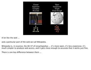 Closed                   Open
                                   Expensive              Inexpensive
                                   Complex                   Simple
                                   Accurate              Close Enough




A lot like the web ...

and a particular part of the web we call Wikipedia.

Wikipedia is, in essence, the AK 47 of encyclopedias ... it’s more open, it’s less expensive, it’s
much simpler to produce and access, and it gets close enough to accurate that it works just ﬁne.

There is one key difference between them ...
 