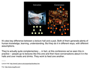 Instruction   Conversation




Itʼs also key difference between a lecture hall and a pub. Both of them generate plenty of
human knowledge, learning, understanding. But they do it in different ways, with different
assumptions.

Theyʼre actually quite complementary ... in fact, at this conference weʼve seen this in
practice -- people go to lectures like this one and then have conversations about it in the
halls and over meals and drinks. They work to feed one another.
_____

Lecture Hall: http://www2.uakron.edu/cpspe/dps/facilities.htm

Pub: http://www.mcgoffs.com/
 