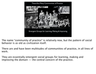 There Are Many Communities of Practice




                       Emergent Groups for Learning, Making & Improving




The name “community of practice” is relatively new, but the pattern of social
behavior is as old as civilization itself.

There are and have been multitudes of communities of practice, in all lines of
work.

They are essentially emergent social groups for learning, making and
improving the domain -- the central concern of the practice.
 