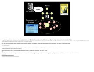 Xerox
                                                                                              Eureka!
                                                                        John Seely Brown




                                                                        Community of
                                                                          Practice
                                                                                                                        Domain




John Seely Brown, in his terriﬁc book “The Social Life of Information,” tells a great story about how, at Xerox, they were trying to ﬁgure out how to improve the technical service and support.

>>They had a traditional top-down structure, and a technical manual was published by central authorities and passed down through the ranks. But this technical manual wasn’t doing the job -- they were ﬁnding that their service people
weren’t following it, and weren’t spending that much time at customers’ locations.

Now, they could’ve brought the hammer down and insisted on certain behaviors, but they didn’t. Instead, they did something kind of radical for the 80s, they did an ethnographic study.

And they discovered...

>> that the tech reps were talking to each other more than using the manual -- the knowledge was in the people, and the manual didn’t have what they needed.

>> They were behaving like a community of practice!

Rather than forbidding them to converse, they decided to build a system to support their community. They called it Eureka.
>>

What’s happening *these days* though, is that the communities of practice aren’t waiting for management to create something for them... they now have the tools to create the infrastructure for themselves!

 --------
http://www.fastcompany.com/online/01/people.html
http://www.parc.xerox.com/research/projects/commknowledge/eureka.html
 