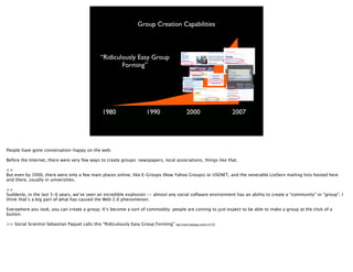 Group Creation Capabilities



                                             “Ridiculously Easy Group
                                                     Forming”




                                              1980                  1990                    2000                        2007




People have gone conversation-happy on the web.

Before the Internet, there were very few ways to create groups: newspapers, local associations, things like that.

>>
But even by 2000, there were only a few main places online, like E-Groups (Now Yahoo Groups) or USENET, and the venerable ListServ mailing lists hosted here
and there, usually in universities.

>>
Suddenly, in the last 5-6 years, we’ve seen an incredible explosion -- almost any social software environment has an ability to create a “community” or “group”. I
think that’s a big part of what has caused the Web 2.0 phenomenon.

Everywhere you look, you can create a group. It’s become a sort of commodity: people are coming to just expect to be able to make a group at the click of a
button.

>> Social Scientist Sebastian Paquet calls this “Ridiculously Easy Group Forming”   http://radio.weblogs.com/0110772/
 
