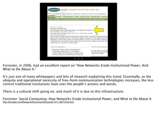 20




Forrester, in 2006, had an excellent report on “How Networks Erode Institutional Power, And
What to Do About It.”

It’s just one of many whitepapers and bits of research explaining this trend. Essentially, as the
ubiquity and operational necessity of free-form communication technologies increases, the less
control traditional institutions have over the people’s actions and words.

There is a cultural shift going on, and much of it is due to this infrastructure.

Forrester: Social Computing: How Networks Erode Institutional Power, and What to Do About It
http://forrester.com/Research/Document/Excerpt/0,7211,38772,00.html
 