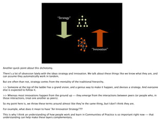 “Strategy”




                                                                            “Innovation”




Another quick point about this dichotomy.

There’s a lot of obsession lately with the ideas strategy and innovation. We talk about these things like we know what they are, and
can assume they automatically work in tandem.

But ore often than not, strategy comes from the mentality of the traditional hierarchy.

>> Someone at the top of the ladder has a grand vision, and a genius way to make it happen, and devises a strategy. And everyone
else is expected to follow it.

>> Whereas most innovations happen from the ground up -- they emerge from the interactions between peers (or people who, in
those interactions, treat one another as peers).

So my point here is, we throw these terms around almost like they’re the same thing, but I don’t think they are.

For example, what does it mean to have “An Innovation Strategy”???

This is why I think an understanding of how people work and learn in Communities of Practice is so important right now -- that
understanding can help make these layers complementary.
 