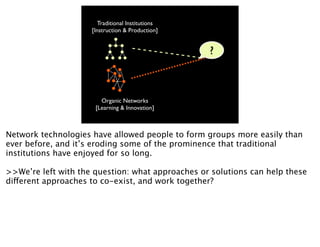 Traditional Institutions
                     [Instruction & Production]


                                                   ?



                        Organic Networks
                      [Learning & Innovation]



Network technologies have allowed people to form groups more easily than
ever before, and it’s eroding some of the prominence that traditional
institutions have enjoyed for so long.

>>We’re left with the question: what approaches or solutions can help these
different approaches to co-exist, and work together?
 