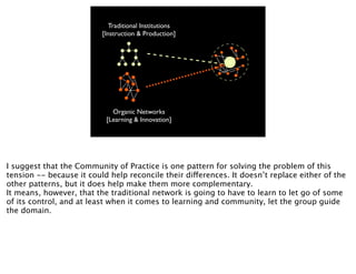 Traditional Institutions
                          [Instruction & Production]




                             Organic Networks
                           [Learning & Innovation]




I suggest that the Community of Practice is one pattern for solving the problem of this
tension -- because it could help reconcile their differences. It doesn’t replace either of the
other patterns, but it does help make them more complementary.
It means, however, that the traditional network is going to have to learn to let go of some
of its control, and at least when it comes to learning and community, let the group guide
the domain.
 