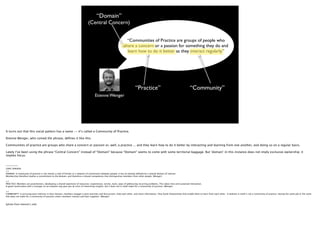 “Domain”
                                                                                (Central Concern)


                                                                                                                     “Communities of Practice are groups of people who
                                                                                                                   share a concern or a passion for something they do and
                                                                                                                     learn how to do it better as they interact regularly.”




                                                                                                                              “Practice”                                            “Community”
                                                                                       Etienne Wenger




It turns out that this social pattern has a name -- it’s called a Community of Practice.

Etienne Wenger, who coined the phrase, deﬁnes it like this.

Communities of practice are groups who share a concern or passion or, well, a practice ... and they learn how to do it better by interacting and learning from one another, and doing so on a regular basis.

Lately I’ve been using the phrase “Central Concern” instead of “Domain” because “Domain” seems to come with some territorial baggage. But ‘domain’ in this instance does not imply exclusive ownership; it
implies focus.


-------
LONG VERSION
>>
DOMAIN: A community of practice is not merely a club of friends or a network of connections between people. It has an identity deﬁned by a shared domain of interest.
Membership therefore implies a commitment to the domain, and therefore a shared competence that distinguishes members from other people. (Wenger)

>>
PRACTICE: Members are practitioners, developing a shared repertoire of resources: experiences, stories, tools, ways of addressing recurring problems. This takes time and sustained interaction.
A good conversation with a stranger on an airplane may give you all sorts of interesting insights, but it does not in itself make for a community of practice. (Wenger)

>>
COMMUNITY: In pursuing joint interests in their domain, members engage in joint activities and discussions, help each other, and share information. They build relationships that enable them to learn from each other. A website in itself is not a community of practice. Having the same job or the same
title does not make for a community of practice unless members interact and learn together. (Wenger)


(photo from etienne’s site)
 