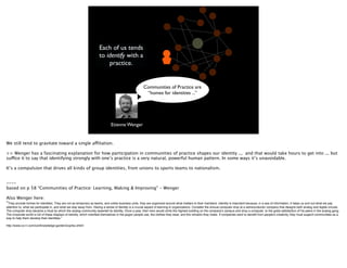 Each of us tends
                                                                     to identify with a
                                                                         practice.


                                                                                                       Communities of Practice are
                                                                                                        “homes for identities ...”




                                                                              Etienne Wenger


We still tend to gravitate toward a single affiliation.

>> Wenger has a fascinating explanation for how participation in communities of practice shapes our identity ... and that would take hours to get into ... but
suffice it to say that identifying strongly with one’s practice is a very natural, powerful human pattern. In some ways it’s unavoidable.

It’s a compulsion that drives all kinds of group identities, from unions to sports teams to nationalism.


----
based on p 58 “Communities of Practice: Learning, Making & Improving” - Wenger

Also Wenger here:
“They provide homes for identities. They are not as temporary as teams, and unlike business units, they are organized around what matters to their members. Identity is important because, in a sea of information, it helps us sort out what we pay
attention to, what we participate in, and what we stay away from. Having a sense of identity is a crucial aspect of learning in organizations. Consider the annual computer drop at a semiconductor company that designs both analog and digital circuits.
The computer drop became a ritual by which the analog community asserted its identity. Once a year, their hero would climb the highest building on the company's campus and drop a computer, to the great satisfaction of his peers in the analog gang.
The corporate world is full of these displays of identity, which manifest themselves in the jargon people use, the clothes they wear, and the remarks they make. If companies want to beneﬁt from people's creativity, they must support communities as a
way to help them develop their identities.”

http://www.co-i-l.com/coil/knowledge-garden/cop/lss.shtml
 