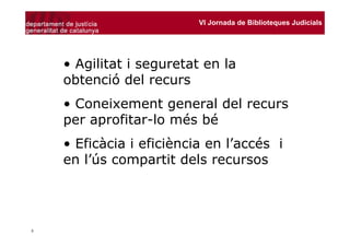 VI Jornada de Biblioteques Judicials




    • Agilitat i seguretat en la
    obtenció del recurs
    • Coneixement general del recurs
    per aprofitar-lo més bé
    • Eficàcia i eficiència en l’accés i
    en l’ús compartit dels recursos




3
 