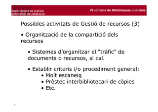 VI Jornada de Biblioteques Judicials



    Possibles activitats de Gestió de recursos (3)

    • Organització de la compartició dels
    recursos

      • Sistemes d’organitzar el “tràfic” de
      documents o recursos, si cal.

      • Establir criteris i/o procediment general:
           • Molt escaneig
           • Prèstec interbibliotecari de còpies
           • Etc.

7
 