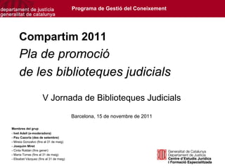 Programa de Gestió del Coneixement




     Compartim 2011
     Pla de promoció
     de les biblioteques judicials
                      V Jornada de Biblioteques Judicials
                                          Barcelona, 15 de novembre de 2011

Membres del grup
- Ivet Adell (e-moderadora)
- Pau Cazorla (des de setembre)
- Mireia Gonzalvo (fins al 31 de maig)
- Joaquim Miret
- Cinta Roldán (fins gener)
- Maria Torras (fins al 31 de maig)
- Elisabet Vázquez (fins al 31 de maig)
 