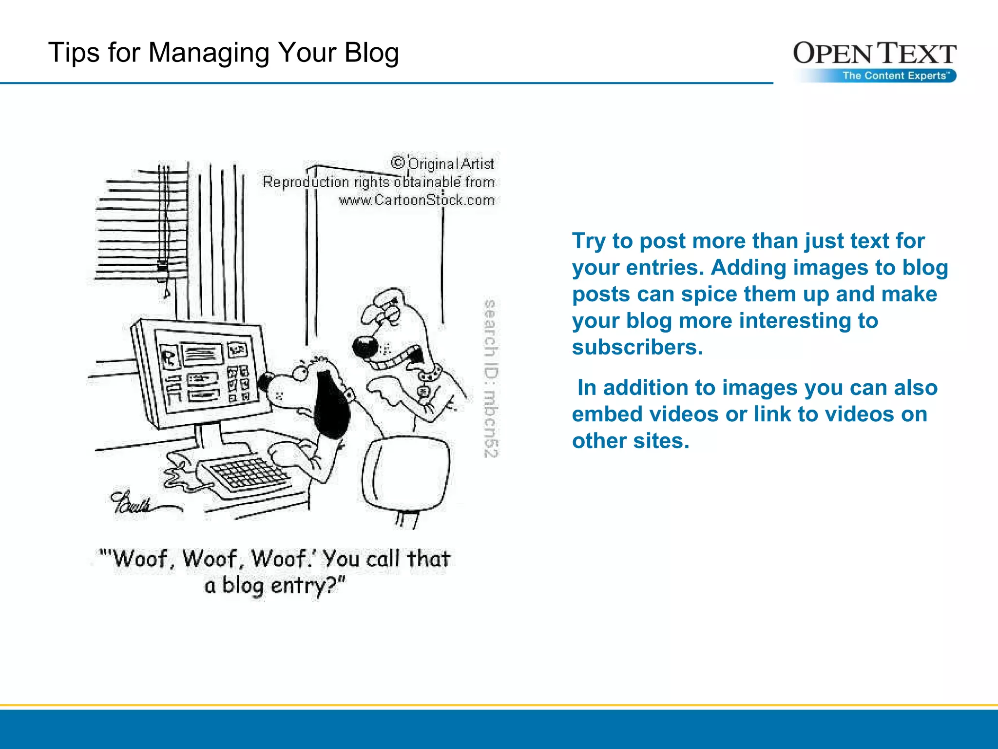 Try to post more than just text for your entries. Adding images to blog posts can spice them up and make your blog more interesting to subscribers.  In addition to images you can also embed videos or link to videos on other sites. Tips for Managing Your Blog  