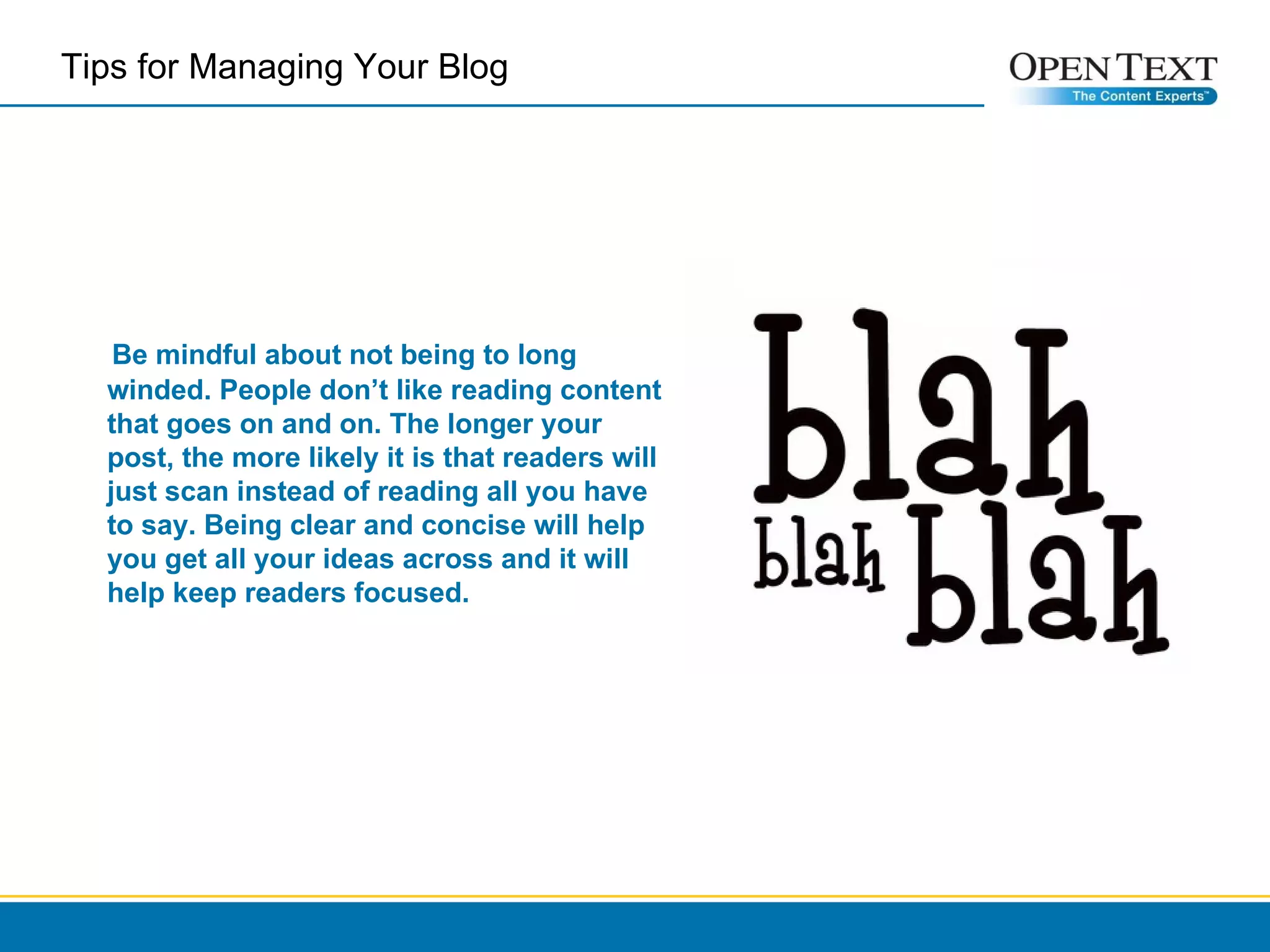 Tips for Managing Your Blog  Be mindful about not being to long winded. People don’t like reading content that goes on and on. The longer your post, the more likely it is that readers will just scan instead of reading all you have to say. Being clear and concise will help you get all your ideas across and it will help keep readers focused. 