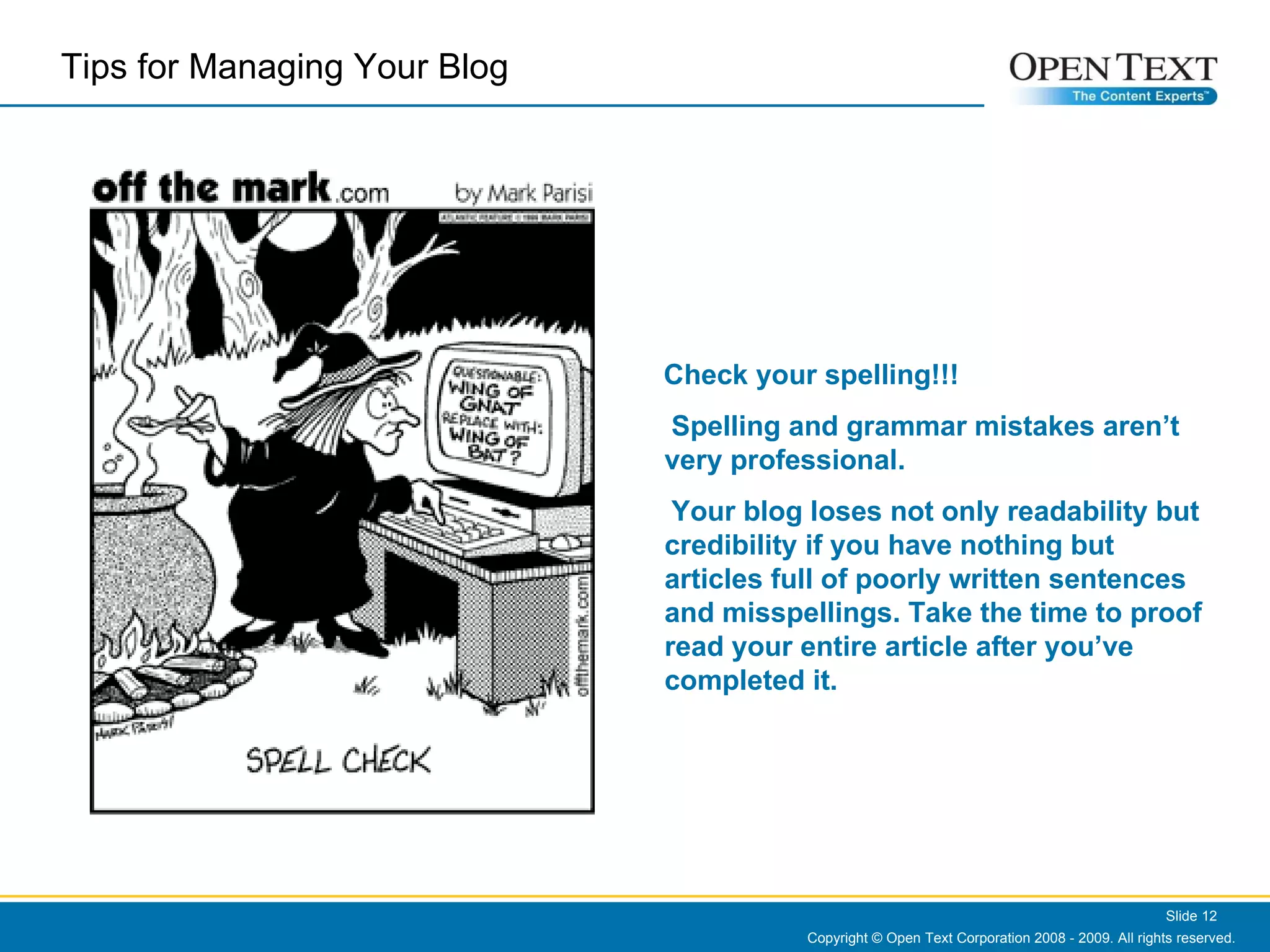 Copyright © Open Text Corporation 2008 - 2009. All rights reserved. Slide  Check your spelling!!! Spelling and grammar mistakes aren’t very professional.  Your blog loses not only readability but credibility if you have nothing but articles full of poorly written sentences and misspellings. Take the time to proof read your entire article after you’ve completed it. Tips for Managing Your Blog  