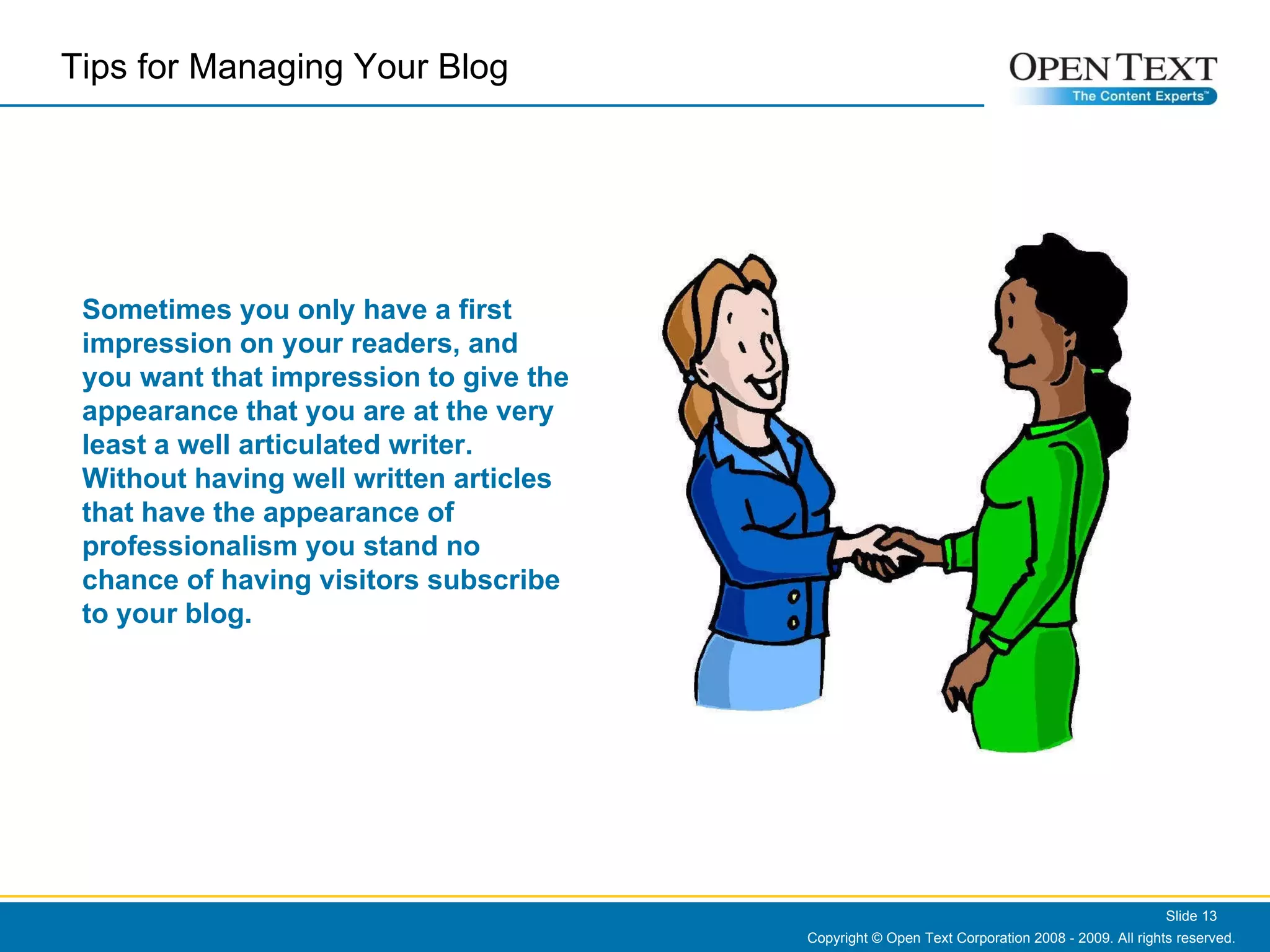 Copyright © Open Text Corporation 2008 - 2009. All rights reserved. Slide  Sometimes you only have a first impression on your readers, and you want that impression to give the appearance that you are at the very least a well articulated writer. Without having well written articles that have the appearance of professionalism you stand no chance of having visitors subscribe to your blog.  Tips for Managing Your Blog  