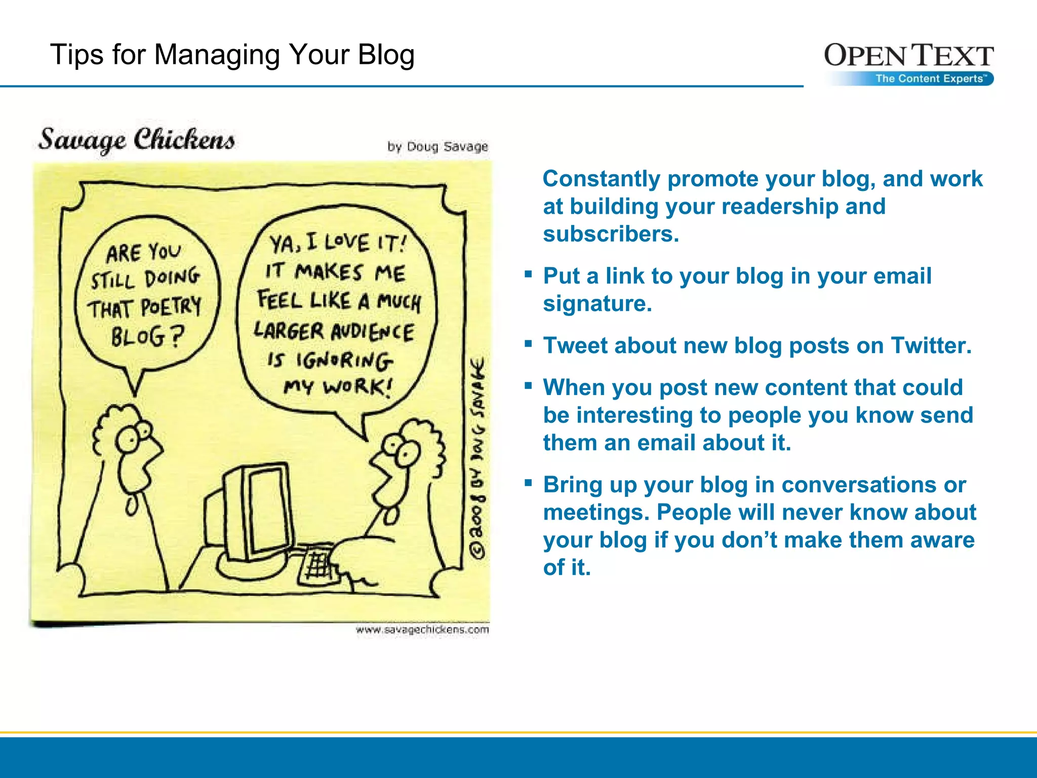 Constantly promote your blog, and work at building your readership and subscribers.  Put a link to your blog in your email signature. Tweet about new blog posts on Twitter.  When you post new content that could be interesting to people you know send them an email about it.  Bring up your blog in conversations or meetings. People will never know about your blog if you don’t make them aware of it. Tips for Managing Your Blog  