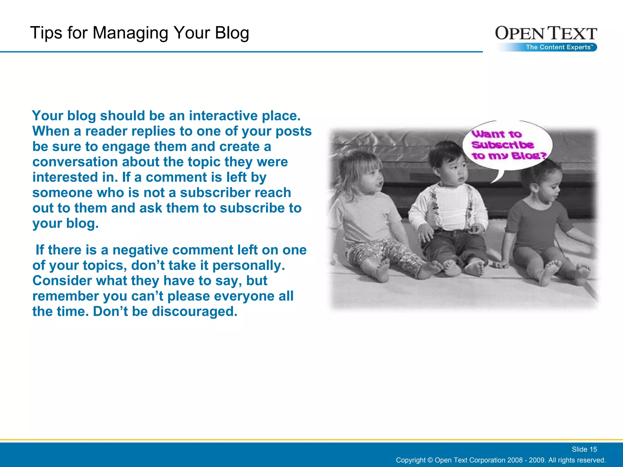 Your blog should be an interactive place. When a reader replies to one of your posts be sure to engage them and create a conversation about the topic they were interested in. If a comment is left by someone who is not a subscriber reach out to them and ask them to subscribe to your blog.  If there is a negative comment left on one of your topics, don’t take it personally. Consider what they have to say, but remember you can’t please everyone all the time. Don’t be discouraged. Copyright © Open Text Corporation 2008 - 2009. All rights reserved. Slide  Tips for Managing Your Blog  