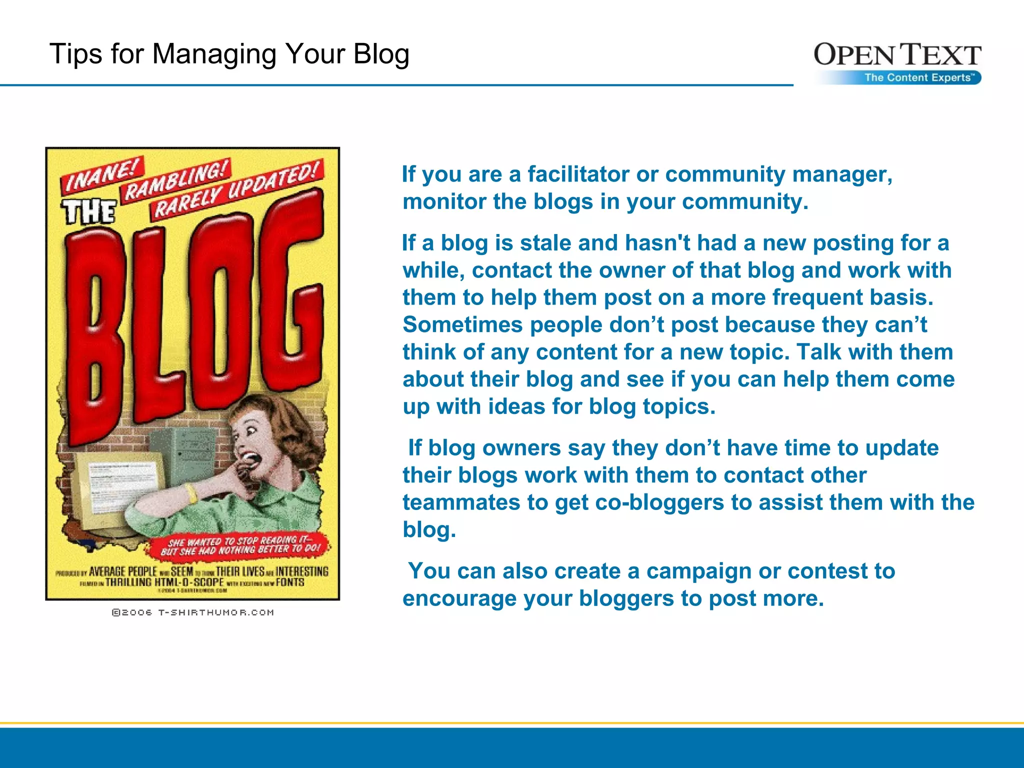 If you are a facilitator or community manager, monitor the blogs in your community.  If a blog is stale and hasn't had a new posting for a while, contact the owner of that blog and work with them to help them post on a more frequent basis. Sometimes people don’t post because they can’t think of any content for a new topic. Talk with them about their blog and see if you can help them come up with ideas for blog topics.  If blog owners say they don’t have time to update their blogs work with them to contact other teammates to get co-bloggers to assist them with the blog.  You can also create a campaign or contest to encourage your bloggers to post more.  Tips for Managing Your Blog  