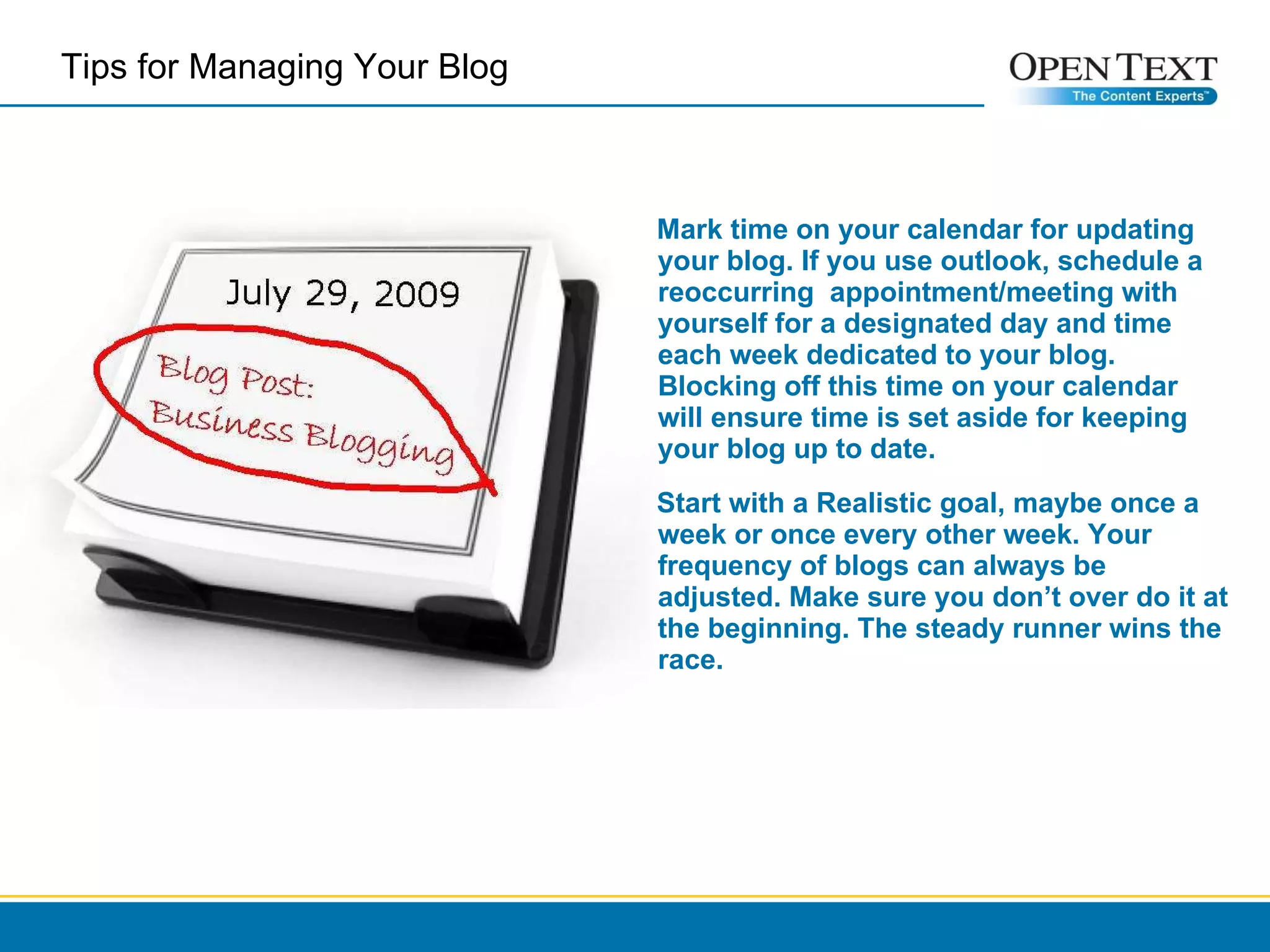 Mark time on your calendar for updating your blog. If you use outlook, schedule a reoccurring  appointment/meeting with yourself for a designated day and time each week dedicated to your blog. Blocking off this time on your calendar will ensure time is set aside for keeping your blog up to date.   Start with a Realistic goal, maybe once a week or once every other week. Your frequency of blogs can always be adjusted. Make sure you don’t over do it at the beginning. The steady runner wins the race.   Tips for Managing Your Blog  