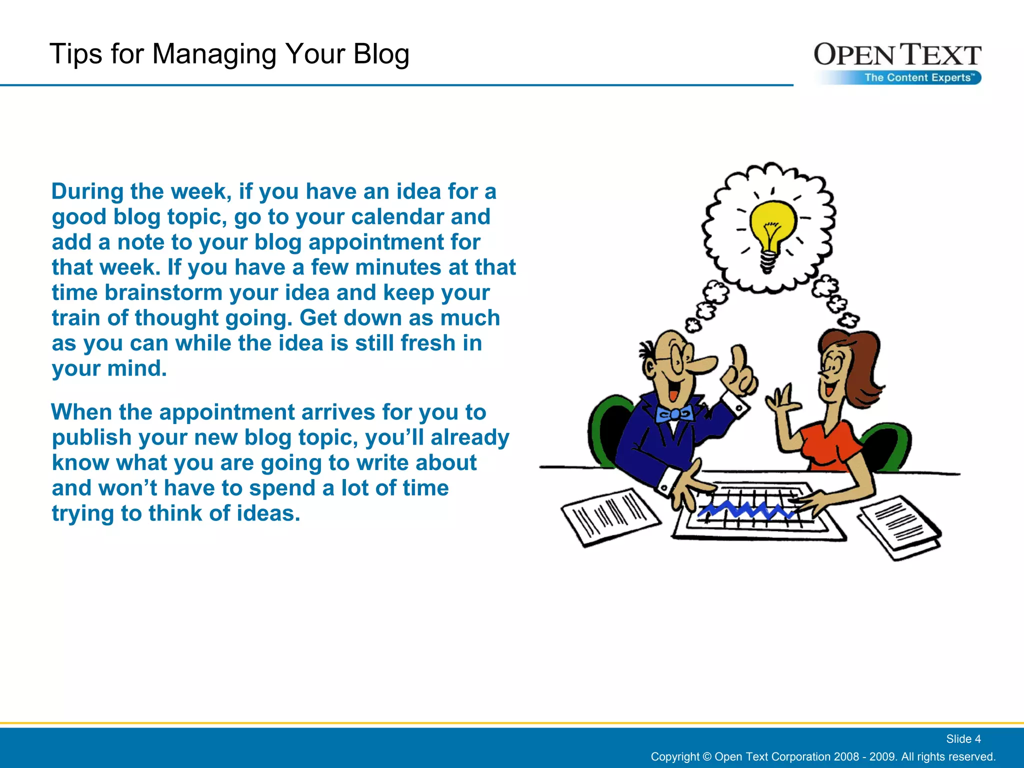 During the week, if you have an idea for a good blog topic, go to your calendar and add a note to your blog appointment for that week. If you have a few minutes at that time brainstorm your idea and keep your train of thought going. Get down as much as you can while the idea is still fresh in your mind.  When the appointment arrives for you to publish your new blog topic, you’ll already know what you are going to write about and won’t have to spend a lot of time trying to think of ideas.   Copyright © Open Text Corporation 2008 - 2009. All rights reserved. Slide  Tips for Managing Your Blog  