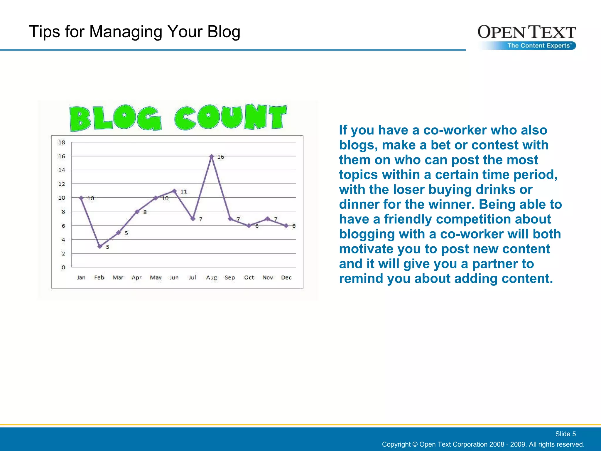 If you have a co-worker who also blogs, make a bet or contest with them on who can post the most topics within a certain time period, with the loser buying drinks or dinner for the winner. Being able to have a friendly competition about blogging with a co-worker will both motivate you to post new content and it will give you a partner to remind you about adding content. Copyright © Open Text Corporation 2008 - 2009. All rights reserved. Slide  Tips for Managing Your Blog  