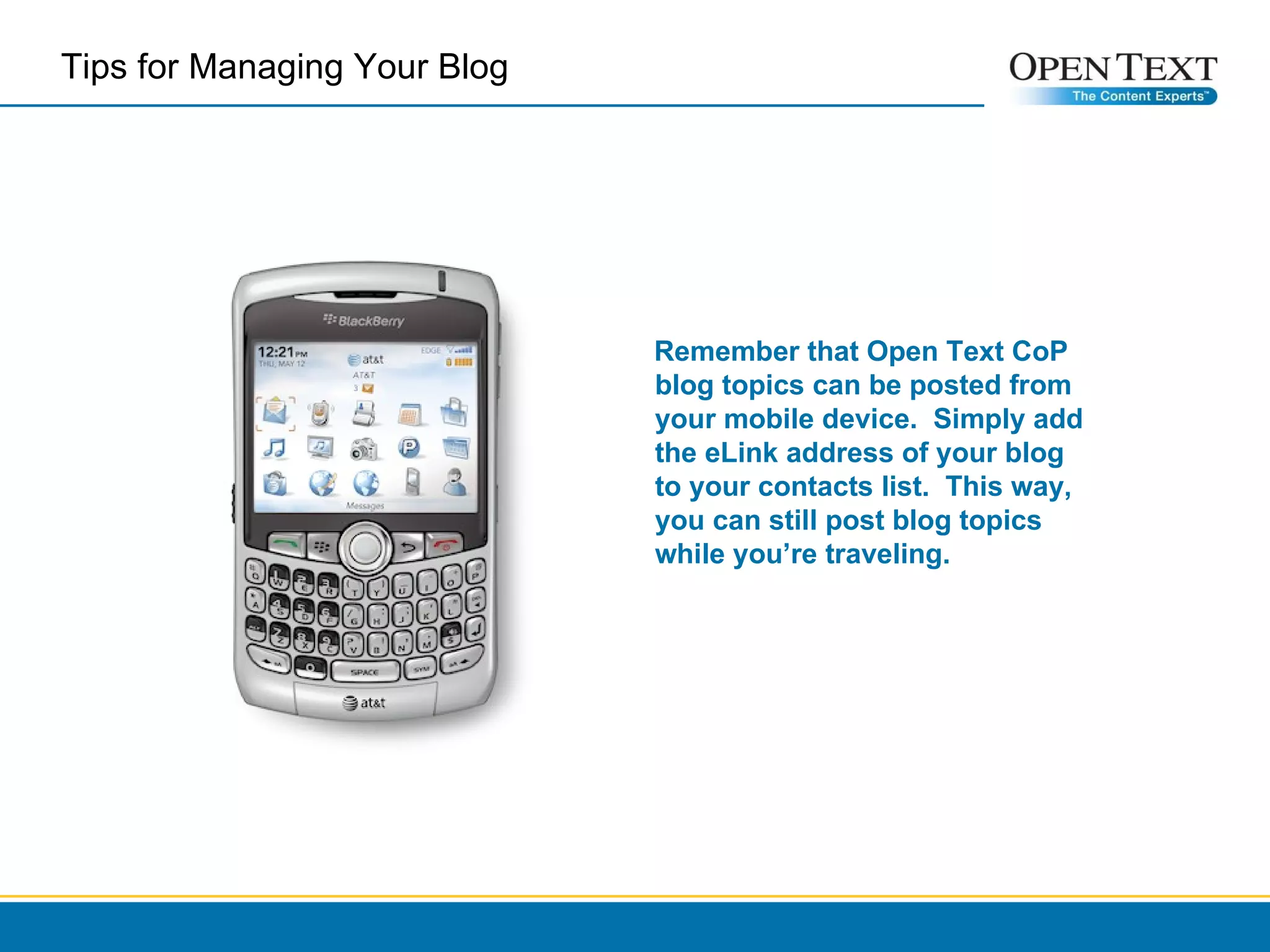 Tips for Managing Your Blog  Remember that Open Text CoP blog topics can be posted from your mobile device.  Simply add the eLink address of your blog to your contacts list.  This way, you can still post blog topics while you’re traveling. 