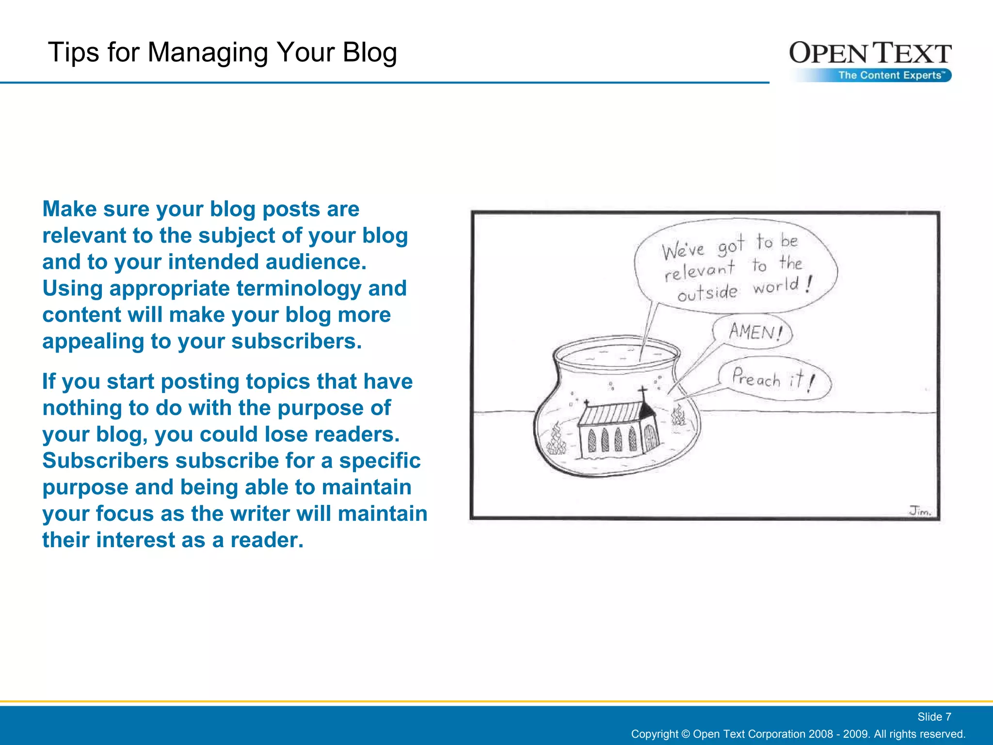 Copyright © Open Text Corporation 2008 - 2009. All rights reserved. Slide  Tips for Managing Your Blog  Make sure your blog posts are relevant to the subject of your blog and to your intended audience.  Using appropriate terminology and content will make your blog more appealing to your subscribers.  If you start posting topics that have nothing to do with the purpose of your blog, you could lose readers. Subscribers subscribe for a specific purpose and being able to maintain your focus as the writer will maintain their interest as a reader. 