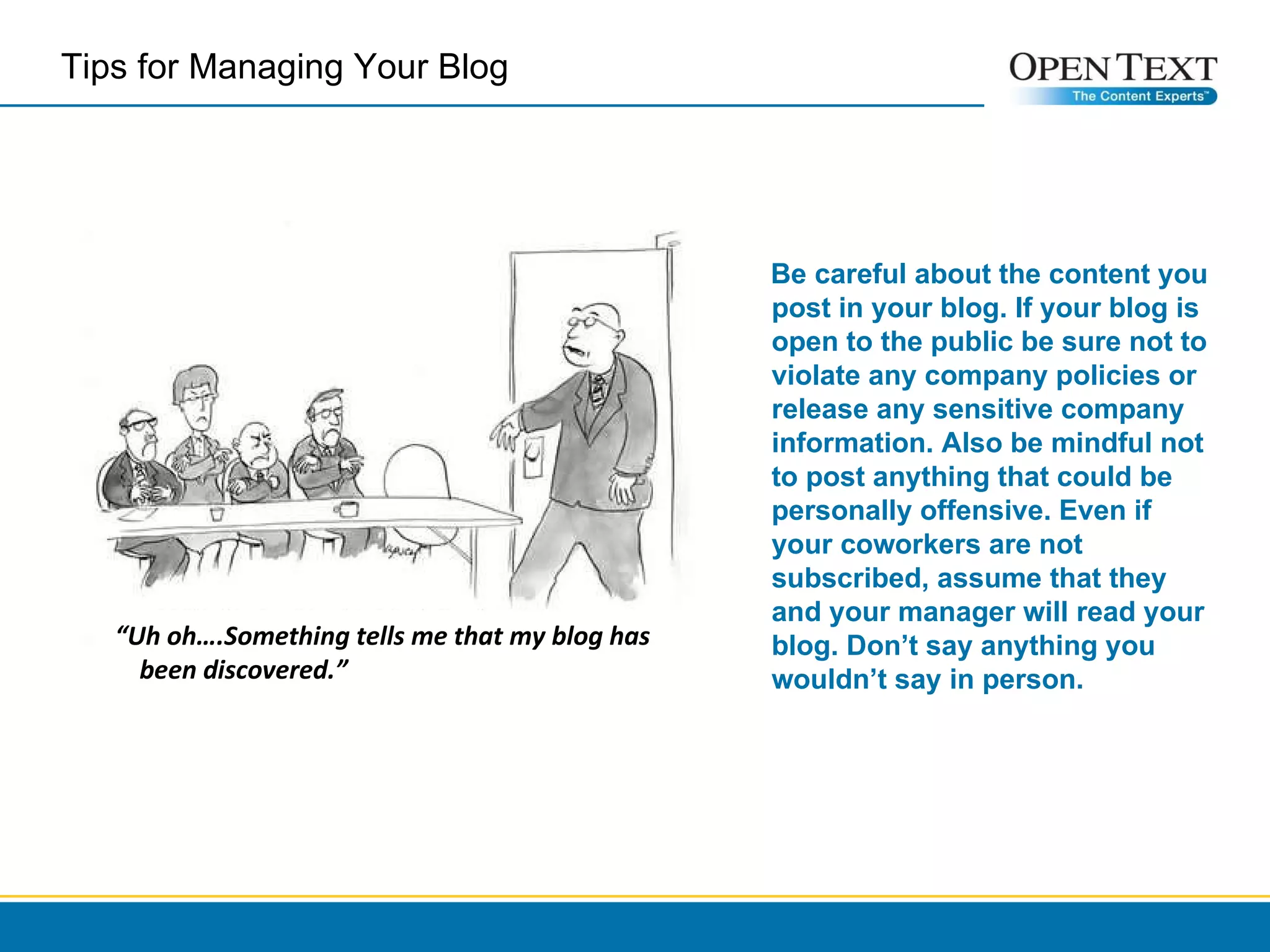 “ Uh oh….Something tells me that my blog has been discovered.” Be careful about the content you post in your blog. If your blog is open to the public be sure not to violate any company policies or release any sensitive company information. Also be mindful not to post anything that could be personally offensive. Even if your coworkers are not subscribed, assume that they and your manager will read your blog. Don’t say anything you wouldn’t say in person. Tips for Managing Your Blog  