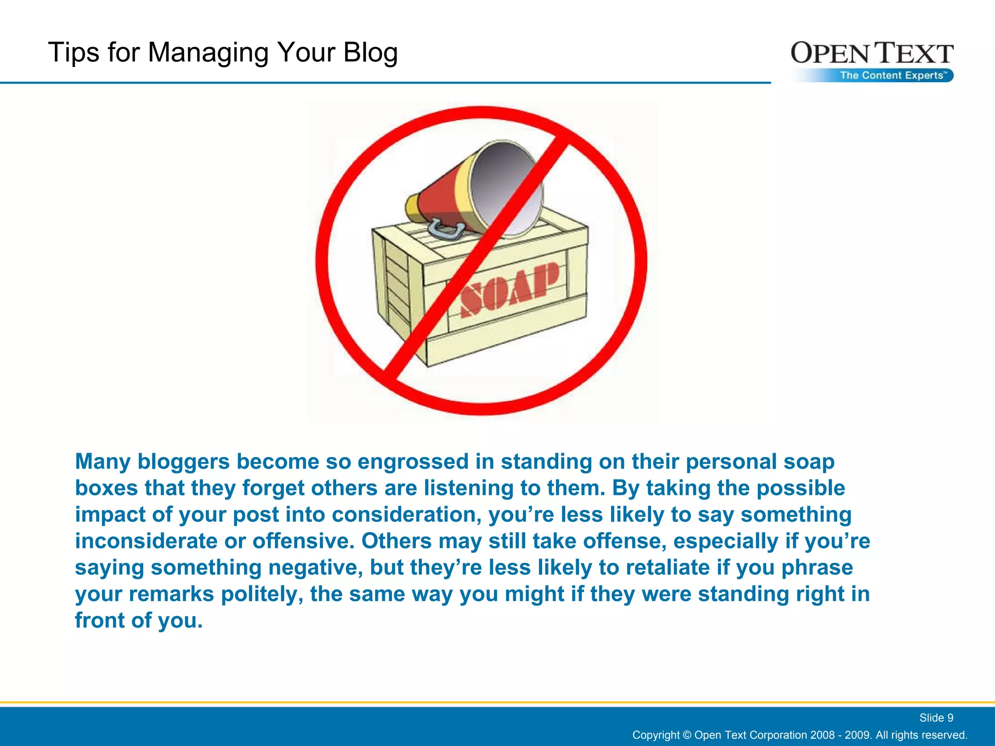 Copyright © Open Text Corporation 2008 - 2009. All rights reserved. Slide  Many bloggers become so engrossed in standing on their personal soap boxes that they forget others are listening to them. By taking the possible impact of your post into consideration, you’re less likely to say something inconsiderate or offensive. Others may still take offense, especially if you’re saying something negative, but they’re less likely to retaliate if you phrase your remarks politely, the same way you might if they were standing right in front of you. Tips for Managing Your Blog  