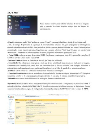 Nesse menu o usuário pode habilitar a função de envio de imagens 
para o endereço de e-mail desejado, sempre que um disparo de 
alarme ocorrer. 
9 
2.8.3 E-Mail 
. E-mail: selecione a opção “Sim” ao lado do campo "E-mail", caso deseje habilitar a função de envio de e-mail. 
. SSL: é um tipo de protocolo de segurança. É possível utilizar a função SSL para criptografar a informação de 
comunicação (incluindo seu e-mail) para prevenir-se de hackers que possam monitorar seu e-mail, informação de 
comunicação, ou até mesmo sua senha. Sugerimos que o usuário selecione “Sim” para SSL caso seu servidor seja 
“Gmail.com”. Para todos os outros servidores de e-mail, sugerimos manter essa opção como “Não”. 
. Porta SMTP: refere-se a porta do servidor SMTP. Geralmente o valor dessa porta é 25, porém há excessões. O 
SMTP do servidor Gmail muitas vezes é 465. 
. Servidor SMTP: refere-se ao endereço do servidor que você está utilizando. 
. E-mail de Envio: refere-se ao endereço de e-mail que deverá ser utilizado para enviar os e-mails com as imagens. 
Lembrando que o endereço de e-mail deve ser consistente com o servidor utilizado. Por exemplo, ao utilizar o 
endereço de e-mail - aaa@gmail.com <mailto:aaa@gmail.com>, o servidor de acordo deve ser smtp.gmail.com 
. Senha de Envio: refere-se à senha do e-mail utilizado para envio das imagens. 
. E-mail de Recebimento: refere-se ao endereço de e-mail que irá receber as imagens sempre que o DVR disparar 
um alarme. Lembre-se de sempre apagar as imagens já vistas de sua caixa de entrada, para não sobrecarregá-la. 
. Intervalo: selecione o intervalo de envio de mensagens para sua caixa de e-mails. 
Importante: Refira-se a foto abaixo para obter informações detalhadas sobre a configuração de protocolos SMTP. É 
necessário habilitar a função IMAP/POP3/SMTP do endereço de envio, conforme mostrado na foto abaixo. Acesse 
sua conta Gmail e entre na página de configurações. Em seguida, entre na aba POP/IMAP e ative a opção de IMAP. 
 