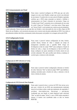 Nesse menu é possível configurar seu DVR para que este salve 
imagens em uma conta Dropbox sempre que ocorrer uma detecção 
de movimento. O usuário deve ter uma conta de Dropbox registrada, 
certificar que o DVR esteja conectado na internet, e habilitar o 
armazenamento em Cloud e detecção de movimento. Clique em 
"Config E-mail Cloud" e preencha com as informações de sua conta 
de e-mail. Clique em "Confirmar" e saia desse menu. Clique agora 
em "Ativar Cloud" e você receberá um e-mail na caixa de entrada do 
Nesse menu é possível realizar configurações de data, horário, 
escolher idioma, formato de vídeo e estipular um tempo de 
desligamento automático para o aparelho DVR. Clique em 
[Configurar] ao lado do campo "HDV" para configurar a função de 
horário de verão, e clique em [Configurar] ao lado de NTP caso 
deseje configurar um ajuste automático de horário através de um 
servidor cadastrado. Obs: após escolher outro idioma, a mudança só 
ocorrerá após o sistema ter sido reiniciado. 
Nesta seção é possível realizar configurações referentes ao horário 
de verão. Selecione “Sim” ao lado do campo "HDV" para habilitar a 
mudança automática para o horário de verão, e selecione o dia de 
início e término do mesmo. 
11 
2.9.3 Armazenamento em Cloud 
e-mail cadastrado. Dentro haverá um link que deve ser clicado, e caso uma janela de aviso se abra, clique em OK. 
Dentro de seu Dropbox, você encontrará uma pasta com o mesmo nome da pasta cadastrada no DVR. Caso todos os 
procedimentos tenham sido feitos corretamente, dentro dessa pasta você poderá ver as imagens salvas pelo DVR. 
2.9.4 Configurações Gerais 
Configuração de HDV (Horário de Verão) 
Configuração de NTP (Network Time Protocol) 
Nesta seção é possível ativar o serviço de NTP. Este serviço serve 
para que o horário de seu DVR seja automaticamente atualizado 
através de servidores online, sendo que atualmente são suportados 3 
servidores: time.windows.com, time.nist.gov e pool.ntp.org. 
Lembrando que esta função só estará disponível após selecionar 
“Sim” ao lado do campo "Ativar" e caso o DVR esteja conectado à 
internet. O horário será recalibrado todos os dias no horário 
00:07:50. 
 