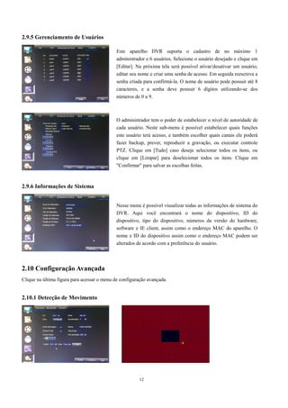 12 
2.9.5 Gerenciamento de Usuários 
2.9.6 Informações de Sistema 
2.10 Configuração Avançada 
Clique na última figura para acessar o menu de configuração avançada. 
2.10.1 Detecção de Movimento 
Este aparelho DVR suporta o cadastro de no máximo 1 
administrador e 6 usuários. Selecione o usuário desejado e clique em 
[Editar]. Na próxima tela será possível ativar/desativar um usuário, 
editar seu nome e criar uma senha de acesso. Em seguida reescreva a 
senha criada para confirmá-la. O nome de usuário pode possuir até 8 
caracteres, e a senha deve possuir 6 dígitos utilizando-se dos 
números de 0 a 9. 
O administrador tem o poder de estabelecer o nível de autoridade de 
cada usuário. Neste sub-menu é possível estabelecer quais funções 
este usuário terá acesso, e também escolher quais canais ele poderá 
fazer backup, prever, reproduzir a gravação, ou executar controle 
PTZ. Clique em [Tudo] caso deseje selecionar todos os itens, ou 
clique em [Limpar] para deselecionar todos os itens. Clique em 
"Confirmar" para salvar as escolhas feitas. 
Nesse menu é possível visualizar todas as informações de sistema do 
DVR. Aqui você encontrará o nome do dispositivo, ID do 
dispositivo, tipo do dispositivo, números da versão do hardware, 
software e IE client, assim como o endereço MAC do aparelho. O 
nome e ID do dispositivo assim como o endereço MAC podem ser 
alterados de acordo com a preferência do usuário. 
 