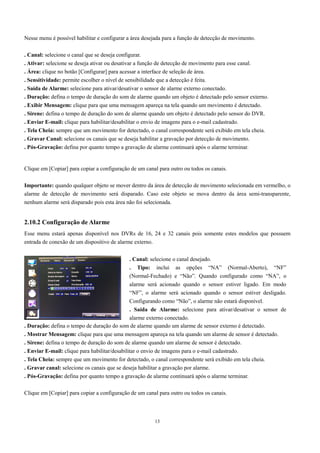 Nesse menu é possível habilitar e configurar a área desejada para a função de detecção de movimento. 
. Canal: selecione o canal que se deseja configurar. 
. Ativar: selecione se deseja ativar ou desativar a função de detecção de movimento para esse canal. 
. Área: clique no botão [Configurar] para acessar a interface de seleção de área. 
. Sensitividade: permite escolher o nível de sensibilidade que a detecção é feita. 
. Saída de Alarme: selecione para ativar/desativar o sensor de alarme externo conectado. 
. Duração: defina o tempo de duração do som de alarme quando um objeto é detectado pelo sensor externo. 
. Exibir Mensagem: clique para que uma mensagem apareça na tela quando um movimento é detectado. 
. Sirene: defina o tempo de duração do som de alarme quando um objeto é detectado pelo sensor do DVR. 
. Enviar E-mail: clique para habilitar/desabilitar o envio de imagens para o e-mail cadastrado. 
. Tela Cheia: sempre que um movimento for detectado, o canal correspondente será exibido em tela cheia. 
. Gravar Canal: selecione os canais que se deseja habilitar a gravação por detecção de movimento. 
. Pós-Gravação: defina por quanto tempo a gravação de alarme continuará após o alarme terminar. 
Clique em [Copiar] para copiar a configuração de um canal para outro ou todos os canais. 
Importante: quando qualquer objeto se mover dentro da área de detecção de movimento selecionada em vermelho, o 
alarme de detecção de movimento será disparado. Caso este objeto se mova dentro da área semi-transparente, 
nenhum alarme será disparado pois esta área não foi selecionada. 
2.10.2 Configuração de Alarme 
Esse menu estará apenas disponível nos DVRs de 16, 24 e 32 canais pois somente estes modelos que possuem 
entrada de conexão de um dispositivo de alarme externo. 
. Canal: selecione o canal desejado. 
. Tipo: inclui as opções “NA” (Normal-Aberto), “NF” 
(Normal-Fechado) e “Não”. Quando configurado como “NA”, o 
alarme será acionado quando o sensor estiver ligado. Em modo 
“NF”, o alarme será acionado quando o sensor estiver desligado. 
Configurando como “Não”, o alarme não estará disponível. 
. Saída de Alarme: selecione para ativar/desativar o sensor de 
alarme externo conectado. 
. Duração: defina o tempo de duração do som de alarme quando um alarme de sensor externo é detectado. 
. Mostrar Mensagem: clique para que uma mensagem apareça na tela quando um alarme de sensor é detectado. 
. Sirene: defina o tempo de duração do som de alarme quando um alarme de sensor é detectado. 
. Enviar E-mail: clique para habilitar/desabilitar o envio de imagens para o e-mail cadastrado. 
. Tela Cheia: sempre que um movimento for detectado, o canal correspondente será exibido em tela cheia. 
. Gravar canal: selecione os canais que se deseja habilitar a gravação por alarme. 
. Pós-Gravação: defina por quanto tempo a gravação de alarme continuará após o alarme terminar. 
Clique em [Copiar] para copiar a configuração de um canal para outro ou todos os canais. 
13 
 