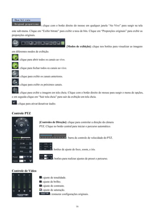 : clique com o botão direito do mouse em qualquer janela “Ao Vivo” para surgir na tela 
este sub-menu. Clique em “Exibir bitrate” para exibir a taxa de bits. Clique em “Proporções originais” para exibir as 
proporções originais. 
[Modos de exibição]: clique nos botões para visualizar as imagens 
16 
em diferentes modos de exibição. 
: clique para abrir todos os canais ao vivo. 
: clique para fechar todos os canais ao vivo. 
: clique para exibir os canais anteriores. 
: clique para exibir os próximos canais. 
: clique para exibir a imagem em tela cheia. Clique com o botão direito do mouse para surgir o menu de opções, 
e em seguida clique em “Sair tela cheia” para sair da exibição em tela cheia. 
: clique para ativar/desativar áudio. 
Controle PTZ 
Controle de Vídeo 
[Controles de Direção]: clique para controlar a direção da câmera 
PTZ. Clique no botão central para iniciar o percurso automático. 
: barra de controle de velocidade do PTZ. 
: botões de ajuste de foco, zoom, e íris. 
: botões para realizar ajustes de preset e percurso. 
: ajuste de tonalidade. 
: ajuste de brilho. 
: ajuste de contraste. 
: ajuste de saturação. 
: restaurar configurações originais. 
 