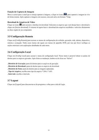 Função de Captura de Imagem 
Mova o cursor para o canal que se deseja capturar a imagem, e clique no ícone [ ] para capturar a imagem ao vivo 
de forma remota. Após capturar a imagem com sucesso, esta será salva em formato *.bmp. 
Download de Arquivos de Vídeo 
Clique no ícone [ ] para acessar a interface de download. Selecione os arquivos que você deseja fazer o download e 
clique em [Iniciar download]. O sistema irá agora fazer o download dos arquivos escolhidos e salvá-los diretamente 
no disco rígido de seu computador. 
3.5 Configuração Remota 
Clique em [Config Remota] para acessar os menus de configurações de exibição, gravação, rede, alarme, dispositivo, 
sistema e avançado. Todos esses menus são iguais aos menus do aparelho DVR, por isso por favor verifique as 
seções anteriores com explicações detalhadas de cada menu. 
3.6 Configuração Local 
Clique em [Config Local] para acessar o menu de configuração local. Nesse menu é possível alterar as pastas de 
destino para os arquivos gravados. Após feitas as mudanças, lembre-se de clicar em “Salvar”. 
. Diretório de Gravação: pasta de destino para os arquivos de gravação. 
. Diretório de Download: pasta de destino para os arquivos de download. 
. Diretório de Fotos: pasta de destino para as imagens capturadas. 
. Tipo de Arquivo: escolha entre tipo de arquivo *.264 e *.AVI. 
. Intervalo: escolha o intervalo. 
3.7 Logout 
Clique em [Logout] para desconectar-se do programa e voltar para a tela de Login. 
18 
 