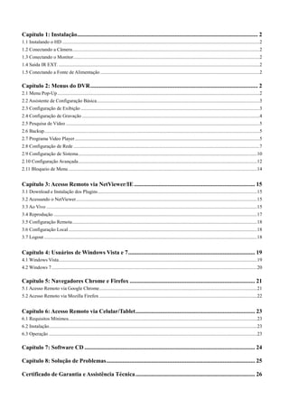 Capítulo 1: Instalação ............................................................................................................................ 2 
1.1 Instalando o HD ................................................................................................................................................................. 2 
1.2 Conectando a Câmera ......................................................................................................................................................... 2 
1.3 Conectando o Monitor ........................................................................................................................................................ 2 
1.4 Saída IR EXT. .................................................................................................................................................................... 2 
1.5 Conectando a Fonte de Alimentação .................................................................................................................................. 2 
Capítulo 2: Menus do DVR ................................................................................................................... 2 
2.1 Menu Pop-Up ..................................................................................................................................................................... 2 
2.2 Assistente de Configuração Básica ..................................................................................................................................... 3 
2.3 Configuração de Exibição .................................................................................................................................................. 3 
2.4 Configuração de Gravação ................................................................................................................................................. 4 
2.5 Pesquisa de Vídeo .............................................................................................................................................................. 5 
2.6 Backup................................................................................................................................................................................ 5 
2.7 Programa Video Player ....................................................................................................................................................... 5 
2.8 Configuração de Rede ........................................................................................................................................................ 7 
2.9 Configuração de Sistema .................................................................................................................................................. 10 
2.10 Configuração Avançada .................................................................................................................................................. 12 
2.11 Bloqueio de Menu .......................................................................................................................................................... 14 
Capítulo 3: Acesso Remoto via NetViewer/IE ................................................................................... 15 
3.1 Download e Instalação dos Plugins .................................................................................................................................. 15 
3.2 Acessando o NetViewer .................................................................................................................................................... 15 
3.3 Ao Vivo ............................................................................................................................................................................ 15 
3.4 Reprodução ...................................................................................................................................................................... 17 
3.5 Configuração Remota ....................................................................................................................................................... 18 
3.6 Configuração Local .......................................................................................................................................................... 18 
3.7 Logout .............................................................................................................................................................................. 18 
Capítulo 4: Usuários de Windows Vista e 7 ....................................................................................... 19 
4.1 Windows Vista .................................................................................................................................................................. 19 
4.2 Windows 7 ........................................................................................................................................................................ 20 
Capítulo 5: Navegadores Chrome e Firefox ...................................................................................... 21 
5.1 Acesso Remoto via Google Chrome ................................................................................................................................. 21 
5.2 Acesso Remoto via Mozilla Firefox ................................................................................................................................. 22 
Capítulo 6: Acesso Remoto via Celular/Tablet .................................................................................. 23 
6.1 Requisitos Mínimos .......................................................................................................................................................... 23 
6.2 Instalação .......................................................................................................................................................................... 23 
6.3 Operação .......................................................................................................................................................................... 23 
Capítulo 7: Software CD ..................................................................................................................... 24 
Capítulo 8: Solução de Problemas ...................................................................................................... 25 
Certificado de Garantia e Assistência Técnica .................................................................................. 26 
1 
 