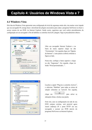 Capítulo 4: Usuários de Windows Vista e 7 
4.1 Windows Vista 
Pelo fato do Windows Vista apresentar uma configuração de nível de segurança muito alto, isto muitas vezes impede 
que seu navegador IE consiga fazer o download dos plugins necessários para rodar o programa NetViewer ou fazer o 
acesso remoto de seu DVR via Internet Explorer. Sendo assim, sugerimos que você realize procedimentos de 
configuração em seu navegador a fim de habilitar os controles ActiveX e plugins. Siga os procedimentos abaixo: 
Abra seu navegador Internet Explorer e na 
barra de menu superior clique na aba 
“Ferramentas”. Em seguida clique em “Opções 
da Internet”, e uma janela se abrirá conforme a 
figura ao lado. 
Nesta tela, verifique a barra superior e clique 
na aba “Segurança”. Em seguida, clique no 
botão “Nível personalizado...”. 
Localize a opção “Plug-ins e controles Activex”, 
e selecione “Habilitar” para todas as caixas de 
seleção referentes ao ActiveX. Em seguida, 
clique em para salvar as 
alterações feitas e fechar essa janela. 
Feito isto, caso as configurações de rede de seu 
DVR estejam corretas, será possível agora 
inserir endereço IP e porta HTTP em seu 
navegador e acessar seu DVR através do 
programa NetViewer ou Internet Explorer. 
19 
 