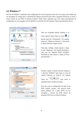 4.2 Windows 7 
Pelo fato do Windows 7 apresentar uma configuração de nível de segurança muito alto, isto muitas vezes impede que 
seu navegador IE consiga fazer o download dos plugins necessários para rodar o programa NetViewer ou fazer o 
acesso remoto de seu DVR via Internet Explorer. Sendo assim, sugerimos que você realize procedimentos de 
configuração em seu navegador a fim de habilitar os controles ActiveX e plugins. Siga os procedimentos abaixo: 
Abra seu navegador Internet Explorer e no 
canto superior direito clique no ícone ou 
procure pela aba "Ferramentas". Em seguida, 
clique em “Opções da Internet”, e uma janela 
se abrirá conforme a figura ao lado. 
Nesta tela, verifique a barra superior e clique 
na aba “Segurança”. Em seguida desmarque a 
caixa que diz "Habilitar Modo Protegido" 
localizada no canto inferior, e clique em Nível 
personalizado...". 
Localize a opção “Controle ActixeX e plug-ins”, 
e selecione “Habilitar” para todas as caixas de 
seleção referentes ao ActiveX. Em seguida, 
clique em para salvar as 
alterações feitas e fechar essa janela. 
Feito isto, caso as configurações de rede de seu 
DVR estejam corretas, será possível agora 
inserir endereço IP e porta HTTP em seu 
navegador e acessar seu DVR através do 
programa NetViewer ou Internet Explorer. 
20 
 