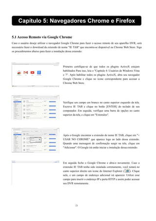 Capítulo 5: Navegado res Chrome e Firefox 
5.1 Acesso Remoto via Google Chrome 
Caso o usuário deseje utilizar o navegador Google Chrome para fazer o acesso remoto de seu aparelho DVR, será 
necessário fazer o download da extensão de nome "IE TAB" que encontra-se disponível na Chrome Web Store. Siga 
os procedimentos abaixo para fazer a instalação dessa extensão: 
Primeiro certifique-se de que todos os plugins ActiveX estejam 
habilitados Para isso, leia o "Capítulo 4: Usuários de Windows Vista 
e 7". Após habilitar todos os plugins ActiveX, abra seu navegador 
Google Chrome e clique no ícone correspondente para acessar a 
Chrome Web Store. 
Verifique um campo em branco no canto superior esquerdo da tela. 
Escreva IE TAB e clique no botão [ENTER] do teclado de seu 
computador. Em seguida, verifique uma barra de opções no canto 
superior da tela, e clique em "Extensões". 
Após o Google encontrar a extensão de nome IE TAB, clique em "+ 
USAR NO CHROME" que aparece logo ao lado dessa extensão. 
Quando uma mensagem de confirmação surgir na tela, clique em 
"Adicionar". O Google irá então iniciar a instalação dessa extensão. 
Em seguida feche o Google Chrome e abra-o novamente. Caso a 
extensão IE TAB tenha sido instalada corretamente, você notará no 
canto superior direito um ícone do Internet Explorer ( ). Clique 
nele, e um campo de endereço adicional irá aparecer. Utilize esse 
campo para inserir o endereço IP e porta HTTP e assim poder acessar 
seu DVR remotamente. 
21 
 