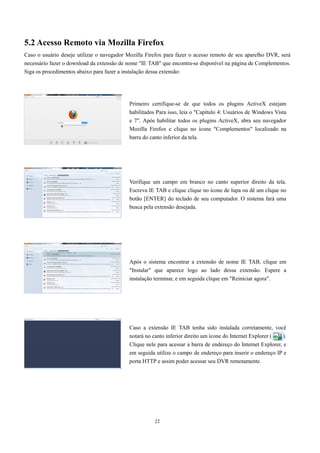 5.2 Acesso Remoto via Mozilla Firefox 
Caso o usuário deseje utilizar o navegador Mozilla Firefox para fazer o acesso remoto de seu aparelho DVR, será 
necessário fazer o download da extensão de nome "IE TAB" que encontra-se disponível na página de Complementos. 
Siga os procedimentos abaixo para fazer a instalação dessa extensão: 
Primeiro certifique-se de que todos os plugins ActiveX estejam 
habilitados Para isso, leia o "Capítulo 4: Usuários de Windows Vista 
e 7". Após habilitar todos os plugins ActiveX, abra seu navegador 
Mozilla Firefox e clique no ícone "Complementos" localizado na 
barra do canto inferior da tela. 
Verifique um campo em branco no canto superior direito da tela. 
Escreva IE TAB e clique clique no ícone de lupa ou dê um clique no 
botão [ENTER] do teclado de seu computador. O sistema fará uma 
busca pela extensão desejada. 
Após o sistema encontrar a extensão de nome IE TAB, clique em 
"Instalar" que aparece logo ao lado dessa extensão. Espere a 
instalação terminar, e em seguida clique em "Reiniciar agora". 
Caso a extensão IE TAB tenha sido instalada corretamente, você 
notará no canto inferior direito um ícone do Internet Explorer ( ). 
Clique nele para acessar a barra de endereço do Internet Explorer, e 
em seguida utilize o campo de endereço para inserir o endereço IP e 
porta HTTP e assim poder acessar seu DVR remotamente. 
22 
 